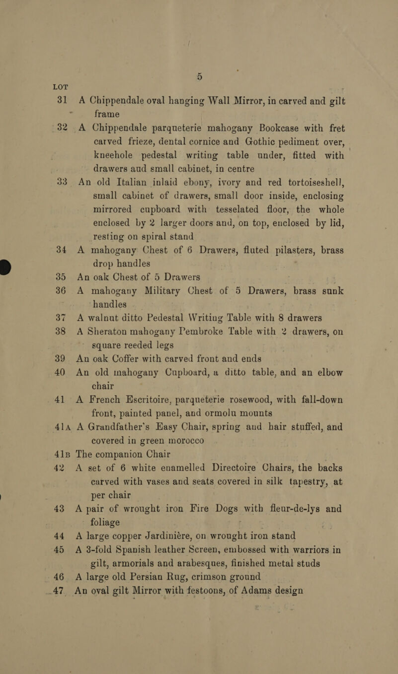 31 33 4iAa 413 42 46 A 5 A Chippendale oval hanging Wall Mirror, in carved and gilt frame carved frieze, dental cornice and Gothic pediment over, kneehole pedestal writing table under, fitted with drawers aud small cabinet, in centre An old Italian inlaid ebony, ivory and red _ tortoiseshell, small cabinet of drawers, small door inside, enclosing mirrored cupboard with tesselated floor, the whole enclosed by 2 larger doors and, on top, enclosed by lid, Testing on spiral stand A mahogany Chest of 6 Drawers, fluted pilasters, brass drop handles An oak Chest of 5 Drawers | A mahogany Military Chest of 5 Drawers, brass sunk handles | A walnut ditto Pedestal Writing Table with 8 drawers A Sheraton mahogany Pembroke Table with 2 drawers, on ' square reeded legs An oak Coffer with carved front and ends An old mahogany Cupboard, a ditto table, and an elbow chair A French Hscritoire, parqueterie rosewood, with fall-down front, painted panel, and ormolu mounts A Grandfather's Easy Chair, spring and hair stuffed, and covered in green morocco The companion Chair | A set of 6 white enamelled Directoire Chairs, the backs carved with vases and seats covered in silk tapestry, at per chair A pair of wrought iron Fire noes with menrdelye and foliage A large copper Jardiniére, on wrought i iron stand A 3-fold Spanish leather Screen, embossed with warriors in gilt, armorials and arabesques, finished metal studs A large old Persian Rug, crimson ground