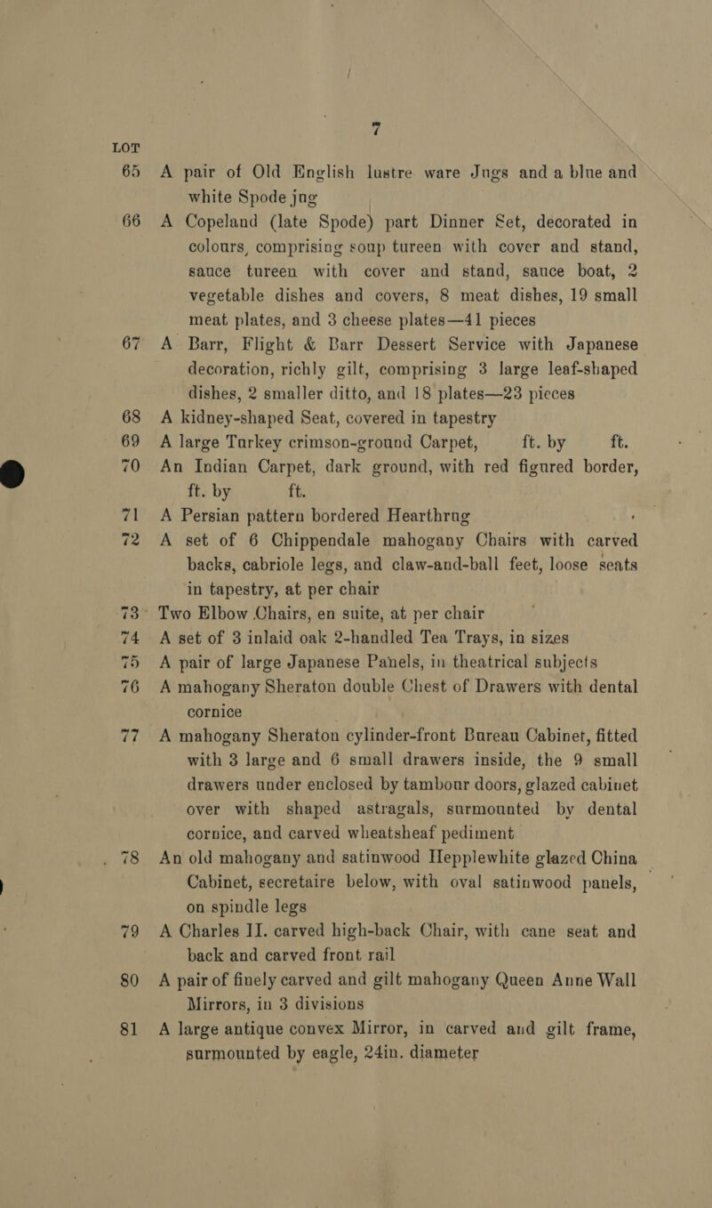 67 Co Or ~F -=% «3 a1 oO Ne ~} ~) 80 81 7 A pair of Old English lustre ware Jugs and a blue and white Spode jag A Copeland (late Spode) part Dinner Set, decorated in colours, comprising soup tureen with cover and stand, sauce tureen with cover and stand, sauce boat, 2 vegetable dishes and covers, 8 meat dishes, 19 small meat plates, and 3 cheese plates—41 pieces A Barr, Flight &amp; Barr Dessert Service with Japanese decoration, richly gilt, comprising 3 large leaf-shaped dishes, 2 smaller ditto, and 18 plates—23 pieces A kidney-shaped Seat, covered in tapestry A large Tarkey crimson-ground Carpet, ft. by ft. An Indian Carpet, dark ground, with red figured border, ft. by ft. A Persian pattern bordered Hearthrug A set of 6 Chippendale mahogany Chairs with carved backs, cabriole legs, and claw-and-ball feet, loose seats in tapestry, at per chair A set of 3 inlaid oak 2-handled Tea Trays, in sizes A pair of large Japanese Panels, in theatrical subjects A mahogany Sheraton double Chest of Drawers with dental cornice | A mahogany Sheraton cylinder-front Bureau Cabinet, fitted with 3 large and 6 small drawers inside, the 9 small drawers under enclosed by tambour doors, glazed cabinet over with shaped astragals, surmounted by dental cornice, and carved wheatsheaf pediment An old mahogany and satinwood Hepplewhite glazed China Cabinet, secretaire below, with oval satinwood panels, — on spindle legs A Charles IJ. carved high-back Chair, with cane seat and back and carved front rail A pair of finely carved and gilt mahogany Queen Anne Wall Mirrors, in 3 divisions A large antique convex Mirror, in carved and gilt frame, surmounted by eagle, 24in. diameter