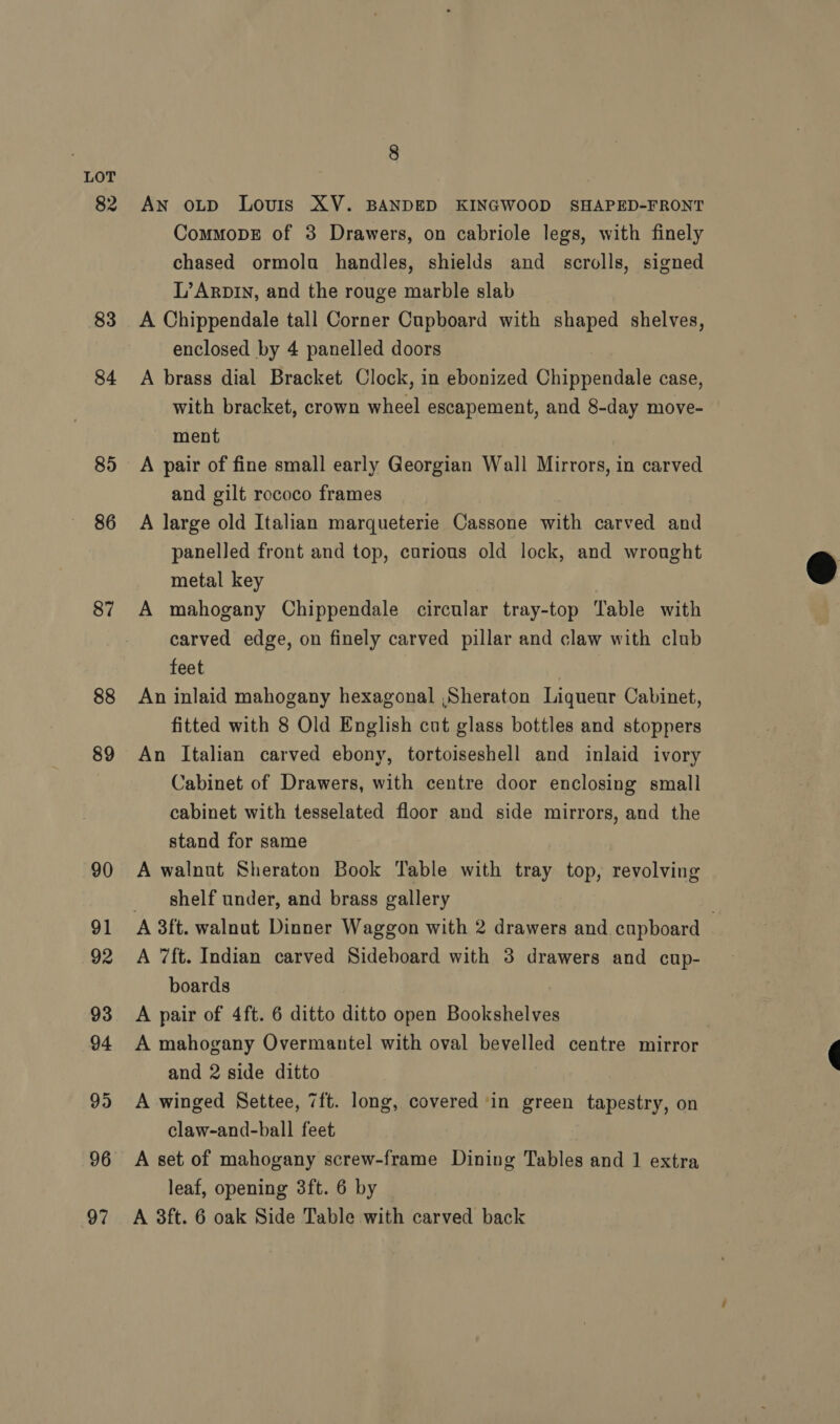 83 84 85 86 87 88 89 90 91 92 93 94 99 96 97 8 An oLtp Louis XV. BANDED KINGWOOD SHAPED-FRONT CommopDE of 3 Drawers, on cabriole legs, with finely chased ormolu handles, shields and scrolls, signed L’Arpiy, and the rouge marble slab A Chippendale tall Corner Cupboard with shaped shelves, enclosed by 4 panelled doors A brass dial Bracket Clock, in ebonized Chippendale case, with bracket, crown wheel escapement, and 8-day move- ment A pair of fine small early Georgian Wall Mirrors, in carved and gilt rococo frames A large old Italian marqueterie Cassone with carved and panelled front and top, curious old lock, and wrought metal key A mahogany Chippendale circular tray-top Table with carved edge, on finely carved pillar and claw with club feet An inlaid mahogany hexagonal ,Sheraton Liqueur Cabinet, An Italian carved ebony, tortoiseshell and inlaid ivory Cabinet of Drawers, with centre door enclosing small cabinet with tesselated floor and side mirrors, and the stand for same A walnut Sheraton Book Table with tray top, revolving shelf under, and brass gallery A 7ft. Indian carved Sideboard with 3 drawers and cup- boards A pair of 4ft. 6 ditto ditto open Bookshelves , A mahogany Overmantel with oval bevelled centre mirror and 2 side ditto A winged Settee, 7ft. long, covered ‘in green tapestry, on claw-and-ball feet A set of mahogany screw-frame Dining Tables and 1 extra leaf, opening 3ft. 6 by A 3ft. 6 oak Side Table with carved back 
