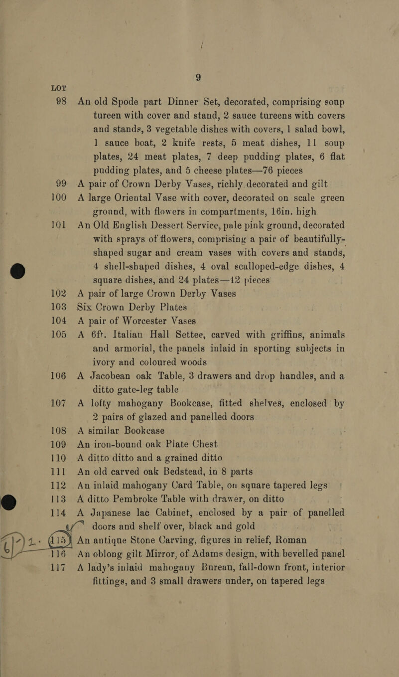 98 99 100 101 9 An old Spode part Dinner Set, decorated, comprising soup tureen with cover and stand, 2 sauce tureens with covers and stands, 3 vegetable dishes with covers, 1 salad bowl, 1 sauce boat, 2 knife rests, 5 meat dishes, 11 soup plates, 24 meat plates, 7 deep pudding plates, 6 flat pudding plates, and 5 cheese plates—76 pieces A pair of Crown Derby Vases, richly decorated and gilt A large Oriental Vase with cover, decorated on scale green ground, with flowers in compartments, 16in. high An Old English Dessert Service, pale pink ground, decorated with sprays of flowers, comprising a pair of beautifully- shaped sugar and cream vases with covers and stands, 4 shell-shaped dishes, 4 oval scalloped-edge dishes, 4 square dishes, and 24 plates—12 pieces A pair of large Crown Derby Vases Six Crown Derby Plates A pair of Worcester Vases A 6ft. Italian Hall Settee, carved with griffins, animals and armorial, the panels inlaid in sporting subjects in ivory and coloured woods A Jacobean oak Table, 3 drawers and drop handles, and a ditto gate-leg table A lofty mahogany Bookcase, fitted shelves, enclosed by 2 pairs of glazed and panelled doors A similar Bookcase . An iron-bound oak Plate Chest A ditto ditto and a grained ditto An old carved oak Bedstead, in 8 parts An inlaid mahogany Card Table, on square tapered legs A ditto Pembroke Table with drawer, on ditto A Japanese lac Cabinet, enclosed by a pair of panelled 117 A lady’s inlaid mahogany Bureau, fall-down front, interior