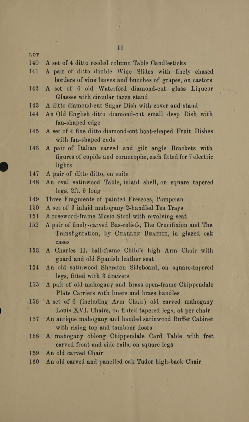 A set of 4 ditto reeded column Table Candlesticks A pair of ditto double Wine Slides with finely chased borders of vine leaves and bunches of grapes, on castors A set of 6 old Waterford diamond-cut glass Liqueur Glasses with circular tazza stand A ditto diamond-cut Sugar Dish with cover and stand An Old English ditto diamond-cut small deep Dish with fan-shaped edge A set of 4 fine ditto diamond-cut boat-shaped Fruit Dishes with fan-shaped ends A pair of Italian carved and gilt angle Brackets with figures of cupids and cornucopie, each fitted for 7 electric lights A pair of ditto ditto, en suite An oval satinwood Table, inlaid shell, on square tapered legs, 2ft. 9 long Three Fragments of painted Frescoes, Pompeian. A set of 3 inlaid mahogany 2-handled Tea Trays A rosewood-frame Music Stool with revolving seat A pair of finely-carved Bas-reliefs, The Crucifixion and The Transfiguration, by CHALLEN BEatTTIF, in glazed oak cases A Charles II. ball-frame Child’s high Arm Chair with guard and old Spanish leather seat An old satinwood Sheraton Sideboard, on sqnare-tapered legs, fitted with 3 drawers A pair of old mahogany and brass open-frame Chippendale Plate Carriers with liners and brass handles A set of 6 (including Arm Chair) old carved mahogany Louis XVI. Chairs, on fluted tapered legs, at per chair An antique mahogany and banded satinwood Buffet Cabinet with rising top and tambour dvors A mahogany oblong Chippendale Card Table with fret carved front and side rails, on square legs An old carved Chair An old carved and panelled oak Tudor high-back Chair
