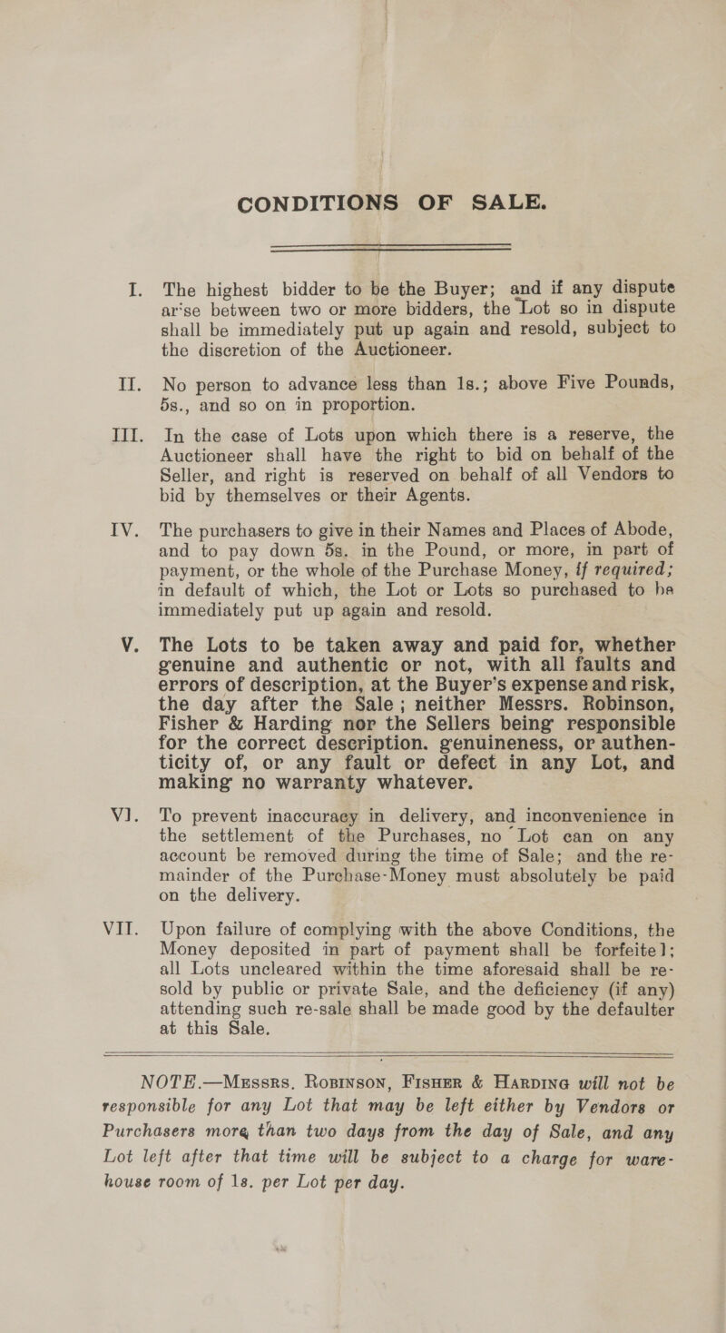CONDITIONS OF SALE.   The highest bidder to be the Buyer; and if any dispute ar'se between two or more bidders, the Lot so in dispute shall be immediately put up again and resold, subject to the discretion of the Auctioneer. No person to advance less than 1s.; above Five Pounds, 5s., and so on in proportion. In the case of Lots upon which there is a reserve, the Auctioneer shall have the right to bid on behalf of the Seller, and right is reserved on behalf of all Vendors to bid by themselves or their Agents. The purchasers to give in their Names and Places of Abode, and to pay down 5s. in the Pound, or more, in part of payment, or the whole of the Purchase Money, if required; in default of which, the Lot or Lots so purchased to he immediately put up again and resold. The Lots to be taken away and paid for, whether genuine and authentic or not, with all faults and errors of description, at the Buyer’s expense and risk, the day after the Sale; neither Messrs. Robinson, Fisher &amp; Harding nor the Sellers being’ responsible for the correct deseription. genuineness, or authen- ticity of, or any fault or defect in any Lot, and making no warranty whatever. To prevent inaccuraey in delivery, and inconvenience in the settlement of the Purchases, no Lot can on any account be removed during the time of Sale; and the re- mainder of the Purchase-Money must absolutely be paid on the delivery. Upon failure of complying with the above Conditions, the Money deposited in part of payment shall be forfeite]; all Lots uncleared within the time aforesaid shall be re- sold by public or private Sale, and the deficiency (if any) attending such re-sale shall be made good by the defaulter at this Sale.    