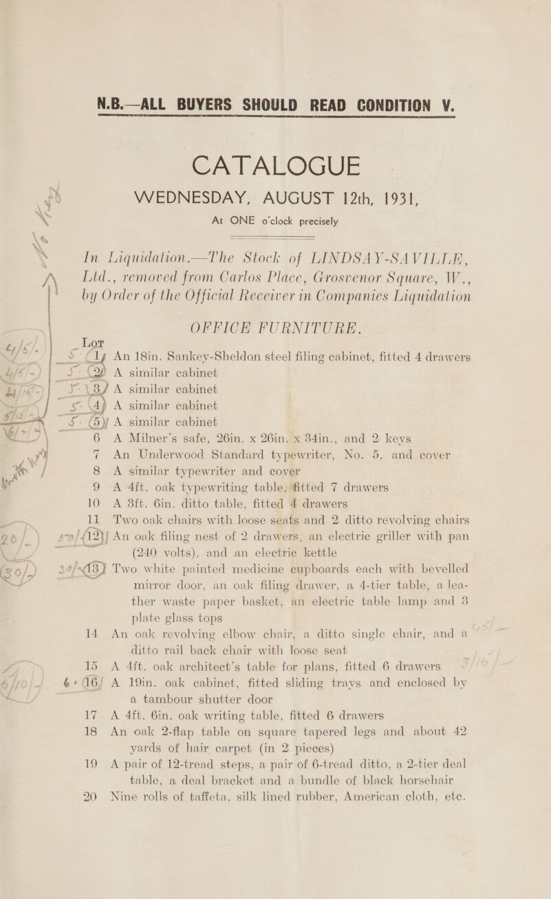 | &amp;y /é | | . - : a s, ; Batis.) i oy J us Pr . - j i) se 3 ~~ \e/ »/ = \ j 5. a i . | “fh : j 4m, ? ae / yy #3 \ Ss - {7  CATALOGUE WEDNESDAY, AUGUST 12th, At ONE o'clock precisely 1931,   In Liqudation.—The Stock of LINDSAY-SAVILLE, Ltd., removed from Carlos Place, Grosvenor Square, W.., by Order of the Official Receiver in Companies Liquidation OFFICH FURNITURE. Lot é sie cabinet cabinet cabinet cabinet A Milner’s safe, 26in. x 26in. x 384in., and 2 keys An Underwood Standard typewriter, No. 5, and cover A similar typewriter and cover 9 A 4ft. oak typewriting table;fitted 7 drawers 10 A 38ft. 6in. ditto table, fitted 4 drawers 11 Two oak chairs with loose seats and 2 ditto revolving chairs f An oak filing nest of 2 drawers, an electric griller with pan (240 volts), and an electric kettle 513) Two white painted medicine cupboards each with bevelled an oak filing drawer, a 4-tier table, a lea- an electric table lamp and 3 : A similar Zz * A similar Mj A similar oa of mirror door, ther waste paper basket, plate glass tops 14 An oak revolving elbow chair, a ditto single chair, ditto rail back chair with loose seat 15. A 4ft. oak architect’s table for plans, fitted 6 drawers ' A 19in. oak cabinet, fitted sliding trays and enclosed by a tambour shutter door 17 A 4ft. 6m. oak writing table, fitted 6 drawers 18 An oak 2-flap table on square tapered legs and about 42 yards of hair carpet (in 2 pieces) 19 A pair of 12-tread steps, a pair of 6-tread ditto, a 2-tier deal table, a deal bracket and a bundle of black horsehair 20 Nine rolls of taffeta, silk lined rubber, American cloth, ete. and a