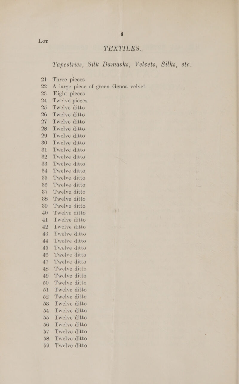 Lor TEXTILES. Tapestries, Silk Damasks, Velvets, Silks, etc. 21 Three pieces 22 A large piece of green Genoa velvet 23 Hight pieces 24 ‘Twelve pieces 25 Twelve ditto 26 'T'welve ditto 27 Twelve ditto 28 Twelve ditto 29 ‘Twelve ditto 30 ‘Twelve ditto 31 Twelve ditto 82 Twelve ditto 33 ‘Twelve ditto 34 Twelve ditto 35 Twelve ditto 386 ‘Twelve ditto 37 Twelve ditto 38 ‘Twelve ditto 39 Twelve ditto 40 ‘Twelve ditto 41 Twelve ditto 42 Twelve ditto 43 ‘Twelve ditto 44 ‘Twelve ditto 45 Twelve ditto 46 Twelve ditto 47 Twelve ditto 48 Twelve ditto 49 'T'welve ditto 50 Twelve ditto 51 Twelve ditto 52 Twelve ditto 538 Twelve ditto 54 Twelve ditto 55 Twelve ditto 56 Twelve ditto 57 Twelve ditto 58 Twelve ditto 59 Twelve ditto