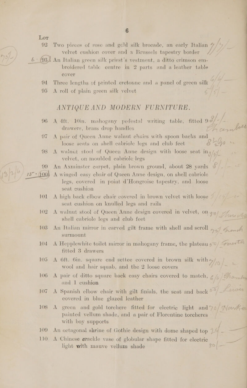 oe 29 103 104 105 106 107 108 109 110 a se 6 Two pieces of rose and gcld silk brocade, an early Italian 7 velvet cushion cover and a Brussels tapestry border / broidered table centre in 2 parts and a leather table : cover Three leneths of printed eretonne and a panel of green silk A roll of plain green sulk velvet ANTIQUE AND MODERN FURNITURE. A 4ft. 10in. mahogany pedestal writing table, fitted go/- of Y Ld drawers, brass drop handles Ay Ct [od loose seats on shell cabriole legs and club feet S aye A walnut stool of Queen Anne design with loose seat inz/,/ velvet, on moulded cabriole legs fy An Axminster carpet, plain brown ground, about 28 yards 2% A winged easy chair of Queen Anne design, on shell cabriole legs, covered in poimt d’Hongroise tapestry, and loose seat cushion A high back elbow chair covered in brown velvet with loose — seat cushion on knulled legs and rails 4 A walnut stool of Queen Anne design covered in velvet, on44/ ~/ _ shell cabriole legs and club feet ——_ An Italian mirror in carved gilt frame with shell and scroll ._. ae surmount A Hepplewhite toilet mirror in mahogany frame, the plateau »/ “ese. fitted 8 drawers A 6ft. 6in. square end settee covered in brown silk w ith + wool and hair squab, and the 2 loose covers 3 A pair of ditto square back easy chairs covered to match, - and 1 cushion A Spanish elbow chair with gilt finials, the seat and back © covered in blue glazed leather : : , = re A green and gold torchere fitted for electric light and ‘7o/ Aya Am paimted vellum shade, and a pair of Florentine torcheres with boy supports An octagonal shrine of Gothic design with dome shaped top ~ A Chinese erackle vase of globular shape fitted for electric a light with mauve vellum shade 2}