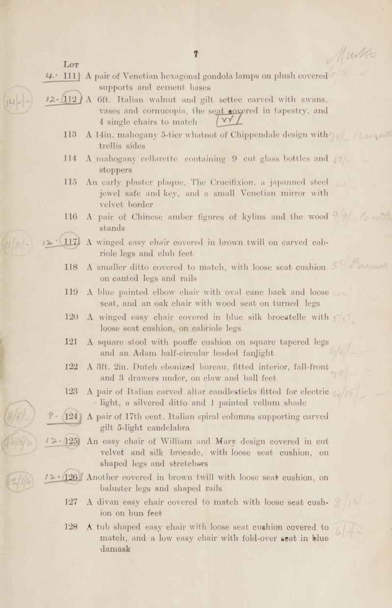 Oe aoe. 7 4e> 111} A pair of Venetian hexagonal gondola lamps on plush covered supports and cement bases vases and cornucopia, the seat_eovered in tapestry, and 4 single chairs to match vy / 113 A 14in. mahogany 5-tier whatnot of Chippendale design with: trellis sides 114 A mahogany cellarette containing 9 cut glass bottles and stoppers 115 An early plaster plaque, The Crucifixion, a japanned steel jewel safe and key, and a small Venetian mirror with velvet border 116 A pair of Chinese amber figures of kylins and the wood stands riole legs and club feet 118 <A smaller ditto covered to match, with loose seat cushion. on canted legs and rails 119 A blue painted elbow chair with oval cane back and loose seat, and an oak chair with wood seat on turned legs 120 A winged easy chair covered in blue silk brocatelle with | loose seat cushion, on eabriole legs 121 A square stool with pouffe cushion on square tapered legs and an Adam half-cireular leaded fanhght 122 A 3ft. 2in. Dutch ebonized bureau, fitted interior, fall-front and 3 drawers under, on claw and ball feet 123. A pair of Italian carved altar candlesticks fitted for electrie \ » light, a silvered ditto and 1 painted vellum shade *+ 124) A pair of 17th cent. Italian spiral columns supporting carved Se gilt 5-light candelabra f &amp; {+125} An easy chair of William and Mary design covered in cut velvet and silk brocade, with loose seat cushion, on shaped legs and stretchers {2 +126. Another covered in brown twill with loose seat cushion, on baluster legs and shaped rails 127 A divan easy chair covered to match with loose seat cush- ion on bun feet 128 A tub shaped easy chair with loose seat cushion covered to match, and a low easy chair with fold-over seat in blue damask