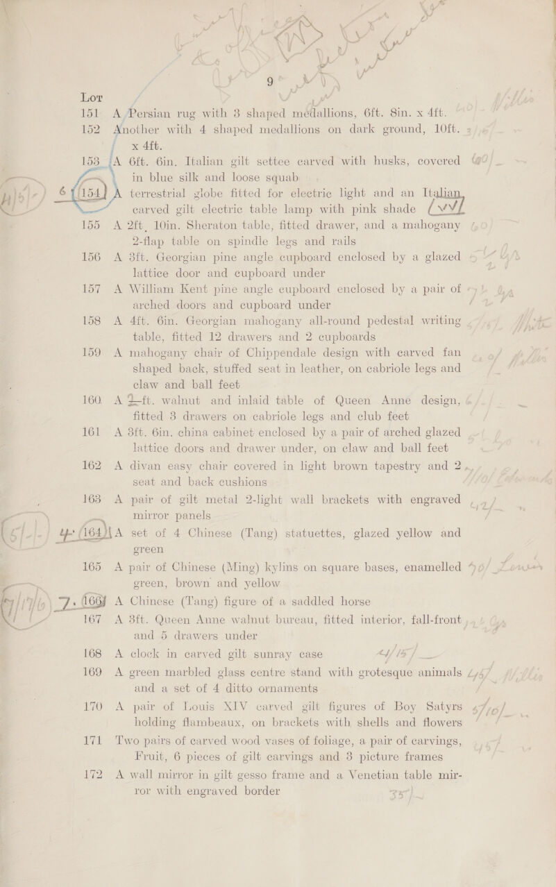 Hm »\ Be 4 f v * / : \ er ; f F % Boas {y Yy . H 4 K- Lor : a 151 A/Persian rug with 8 shaped medallions, 6ft. Sin. x 4ft. 152. Another with 4 shaped medallions on dark ground, 10ft. i x 4ft. ; A 6ft. Gin, Italian gilt settee carved with husks, covered in blue silk and loose squab  = pid - terrestrial globe fitted for electric light and an Ttalian = carved gilt electric table lamp with pink shade (vvL A 2ft, 10in. Sheraton table, fitted drawer, and a mahogany 2-flap table on spindle legs and rails 156 A 8ft. Georgian pine angle cupboard enclosed by a glazed lattice door and cupboard under 157 A William Kent pine angle cupboard enclosed by a pair of arched doors and cupboard under 158 <A 4ft. 6in. Georgian mahogany all-round pedestal writing table, fitted 12 drawers and 2 cupboards 159 A mahogany chair of Chippendale design with carved fan shaped back, stuffed seat in leather, on cabriole legs and claw and ball feet 160 A Zt. walnut and inlaid table of Queen Anne design, fitted 8 drawers on cabriole legs and club feet 161 <A 8ft. 6in. china cabinet enclosed by a pair of arched glazed lattice doors and drawer under, on claw and ball feet 162 A divan easy chair covered in light brown tapestry and 2 ,, seat and back cushions ; 163 A pair of gilt metal 2-light wall brackets with engraved > = \ tt mirror panels [ cy uy (164) A set of 4 Chinese (Tang) statuettes, glazed yellow and a ereen 165 A pair of Chinese (Ming) kylins on square bases, enamelled ~~ ; ereen, brown and yellow Py | | Wa 7: A66y A Chinese (T'ang) figure of a saddled horse Y | 167 A 38ft. Queen Anne walnut bureau, fitted interior, fall-front , and 5 drawers under hae f 168 A clock in carved gilt sunray case A} and a set of 4 ditto ornaments 170 A pair of Louis XIV carved gilt figures of Boy Satyrs holding flambeaux, on brackets with shells and flowers 171 Two pairs of carved wood vases of folage, a pair of carvings, Fruit, 6 pieces of gilt carvings and 8 picture frames 172 <A wall mirror in gilt gesso frame and a Venetian table mir- ror with engraved border
