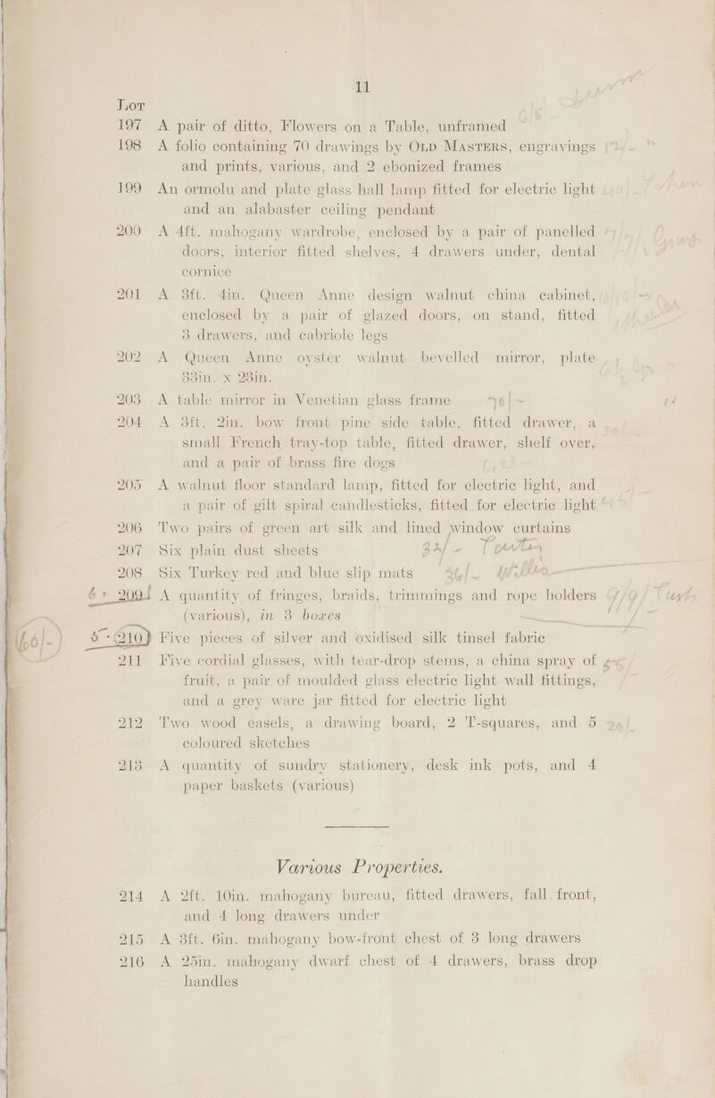Jior 197 A pair of ditto, Flowers on a Table, unframed 198 A folio containing 70 drawings by OLD MASTERS, engravings and prints, various, and 2 ebonized frames 199 An ormolu and plate glass hall lamp fitted for electric light and an alabaster ceiling pendant 200 A 4ft. mahogany wardrobe, enclosed by a pair of panelled doors, interior fitted shelves, 4 drawers under, dental cornice 201 A 98ft. 4m. Queen Anne design walnut china cabinet, glazed doors, on stand, fitted 3 drawers, and cabriole legs enclosed by a pair of 202 A Queen’ Anne oyster walnut bevelled mirror, plate ool. x 23in. 203 A table mirror in Venetian glass frame 6 | 204 <A 8ft. 2in. bow front. pine side table, fitted drawer, a small French tray-top table, fitted drawer, shelf over, and a pair of brass fire dogs 205 A walnut floor standard lamp, fitted for electric light, and a pair of gilt spiral candlesticks, fitted for electric light ’ 206 Two pairs of green art silk and lined window curtains 207 Six plain dust sheets eA am 1 ee 208 Six Turkey red and blue slip mats a 6+ 2005 A quantity of fringes, braids, trimmings and rope holders ‘7/9 ty (various), mm 8 boxes  10) Five pieces of silver and oxidised silk tinsel fabric 211 Five cordial glasses, with tear-drop stems, a china spray of g- fruit, a pair of moulded glass electric light wall fittings, and a grey ware jar fitted for electric hght 212 Two wood easels, a drawing board, 2 T-squares, and 5 coloured sketches 213 <A quantity of sundry stationery, desk ink pots, and 4 paper baskets (various) Various Properties. 214 <A 2ft. 10in. mahogany bureau, fitted drawers, fall. front, and 4 long drawers under 915. A 38ft. 6in. mahogany bow-front chest of 8 long drawers 216 A 25in. mahogany dwarf chest of 4 drawers, brass drop handles  