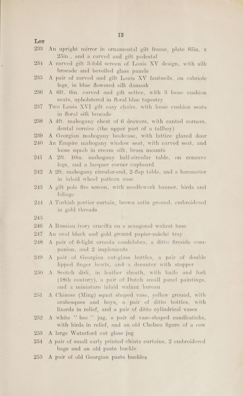 Lor B35 234 13 An upright mirror in ornamental gilt frame, plate 85in. x 25in., and a carved and gilt pedestal A earved gilt 3-fold screen of Louis XV design, with silk brocade and bevelled glass panels A pair of carved and gilt Louig XV fautueils, on cabriole legs, in blue flowered silk damask A 6ft. 6in. carved and gilt settee; with 3 loose cushion seats, upholstered in floral blue tapestry Two Louis XVI gilt easy chairs, with loose cushion seats in floral silk brocade A 4ft. mahogany chest of 6 drawers, with canted corners, dental cornice (the. upper part of a tallboy) A Georgian mahogany bookcase, with lattice glazed door An Empire mahogany window seat, with carved seat, and loose squab in cream silk, brass mounts A 2ft. 10m. mahogany half-circular table, on concave legs, and a lacquer corner cupboard A 2ft. mahogany circular-end, 2-flap table, and a barometer in inlaid wheel pattern case A gilt pole fire screen, with needlework banner, birds and foliage A Turkish portier curtain, brown satin ground, embroidered in gold threads A lussian ivory crucifix on a sexagonal walnut base An oval black and gold ground papier-maché tray A pair of 6-light ormolu candelabra, a ditto fireside com- panion, and 2 implements A pair of Georgian cut-glass bottles, a pair of double lipped finger bowls, and:a decanter with stopper A Scotch dirk, in leather’ sheath, with knife and fork (18th century), a pair of Dutch small panel paintings, and a miniature inlaid walnut bureau A Chinese (Ming) squat shaped vase, yellow ground, with arabesques and boys, a pair of. ditto bottles, with lizards in relief, and a pair of ditto cylindrical vases A white “‘ bee ’’ jug, a pair of vase-shaped candlesticks, with birds in relief, and an old Chelsea figure of a cow A large Waterford cut glass jug A pair of small early printed chintz curtains, 2 embroidered bags and an old paste buckle
