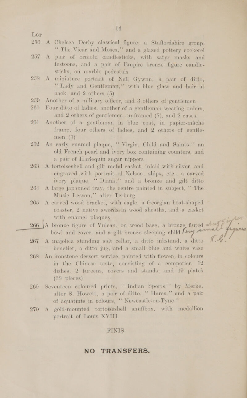 256 A Chelsea Derby classical figure, a Staffordshire group, “The Vicar and Moses,’’ and a glazed pottery cockerel 257 A pair of ormolu candlesticks, with satyr masks and festoons, and a pair of Empire bronze figure candle- sticks, on marble pedestals 258 A miniature portrait of Nell Gywnn, a pair of ditto, “ Lady and Gentlemarn,’’ with blue glass and hair at back, and 2 others (5) 259 Another of a miltary officer, and 3 others of gentlemen 260 our ditto of ladies, another of a gentleman wearing orders, and 2 others of gentlemen, unframed (7), and 2 cases 261 Another of a gentleman in blue coat, in papier-maché frame, four others of ladies, and 2 others of gentle- men (0) 262 An early enamel plaque, “ Virgin, Child and Saints,’ an old French pearl and ivory box containing counters, and a pair of Harlequin sugar nippers 263 A tortoiseshell and gilt metal casket, inlaid with silver, and engraved with portrait of Nelson, ships, etc., a carved ivory plaque, “‘ Diana,’’ and a bronze and gilt ditto 264 A large japanned tray, the centre painted in subject, “* The Music Lesson,’’ after Terburg 265 <A carved wood bracket, with eagle, a Georgian boat-shaped coaster, 2 native swordsrin wood sheaths, and a casket with enamel plaques . 266 fa bronze figure of Vulean, on wood base, a bronze, fluted #°7 2 . . , j LVR bowl and cover, and a gilt bronze sleeping child le“f @  267 <A majolica standing salt cellar, a ditto inkstand, a ditto benetier, a ditto jug, and a small blue and white vase 268 An ironstone dessert service, painted with flowers in colours in the Chinese taste, consisting of a eompotier, 12 dishes, 2 tureens, covers and stands, and 19 plates (88 pieces) 269 Seventeen coloured prints, “‘ Indian Sports,’’ by Merke, after 8. Howett, a pair of ditto, “‘ Hares,’’ and a pair of aquatints in colours, “‘ Newcastle-on-Tyne ”’ 270 A gold-mounted tortoiseshell snuffbox, with medallion portrait of Louis X VIII FINIS. NO TRANSFERS,