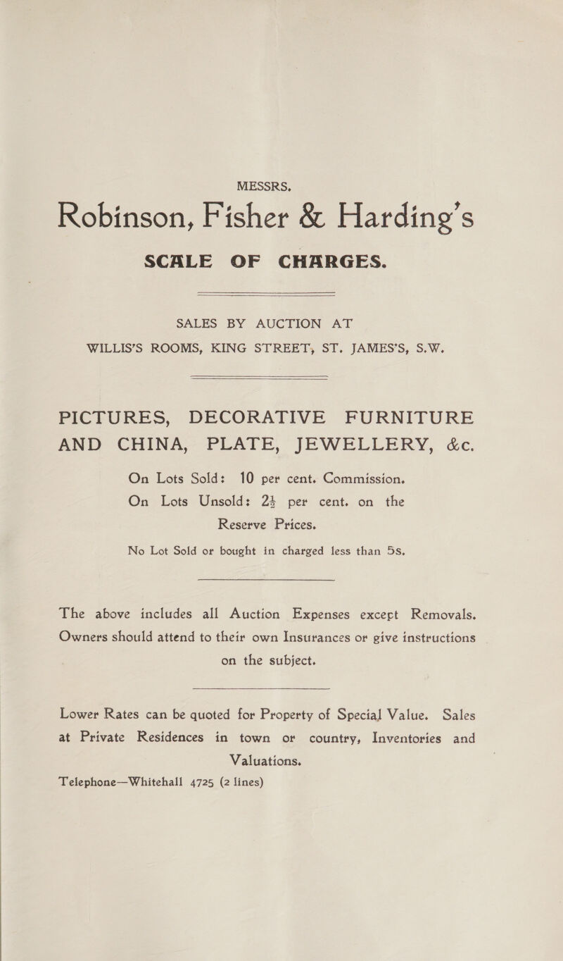  MESSRS, Robinson, Fisher &amp; Harding's SCALE OF CHARGES. SALES BY AUCTION AT WILLIS’S ROOMS, KING STREET, ST. JAMES’S, S.W. PICTURES, DECORATIVE FURNITURE AND CHINA, PLATE, JEWELLERY, &amp;c. On Lots Sold: 10 per cent. Commission. On Lots Unsold: 2% per cent. on the Reserve Prices. The above includes all Auction Expenses excect Removals, - Owners should attend to their own Insurances or give instructions _ on the subject. Lower Rates can be quoted for Property of Special Value. Sales at Private Residences in town or country, Inventories and Valuations. Telephone—Whitehall 4725 (2 lines)