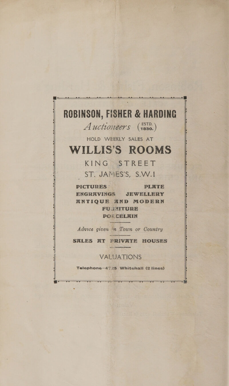     ROBINSON, FISHER &amp; HARDING Auctioneers (s8a0.) HOLD WEEKLY SALES AT WILLIS’S ROOMS KING SS8TREET _ ST. JAMES’S, S.W.1 PICTURES PLATE ENGRAVINGS JEWELLERY ANTIQUE AND MODERN FU 3NITURE PCs CELAIN  Advice gwen ™ Town or Country  SALES AT PRIVATE HOUSES SL, AR RTE VALUATIONS Telephone—47 25 Whitehall (2 lines)  TT