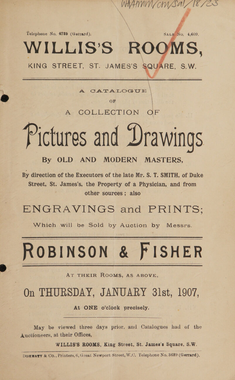 at MC a a [8 /¢  Telephone No, 4725 (Gerrard). | Janghto, 4,609, WILLIS'S ROOMS, KING STREET, ST. JAMES'S SQUARE, S.W.   A CATALOGUE \ OF A COLLECTION OF Pictures and Drawings By OLD AND MODERN MASTERS, By direction of the Executors of the late Mr. S. T. SMITH, of Duke Street, St. James’s, the Property of a Physician, and from other sources ; also ENGRAVINGS and PRINTS: Which will be Sold by Auction by Messrs. ROBINSON &amp; FISHER AT THEIR ROOMS, AS ABOVE, On THURSDAY, JANUARY 3lst, 1907, At ONE o’clock precisely.     ee May be viewed three days prior, and paldigenes had of the Auctioneers, at their Offices, WILLIS’S ROOMS, King Street, St. James’s Square, S.W. ere nl ee os ‘DOHERTY &amp; Co., Printers, o , Great Newport Str ‘eet, Wad OC. Telephone No. 3689 (Gerrard),