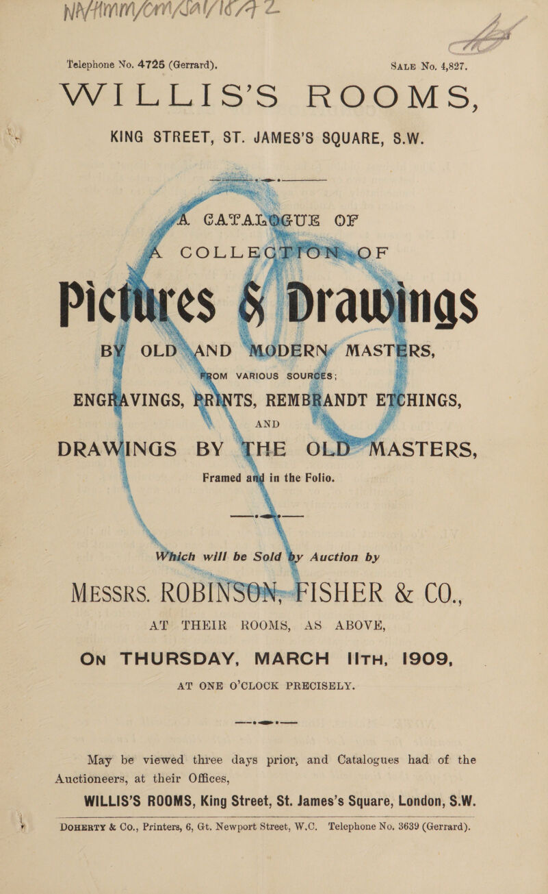 ~ a NAHMMNOMNAAI/ 16 7 Telephone No. 4725 (Gerrard), SALE No, 4,827. Vere lios ROOM S, KING STREET, ST. JAMES’S SQUARE, S.W.    RS    10 DERN “MASTE ERs. ROM VARIOUS SOURE ES; ‘ENGH A VINGS, i ‘ei REM BR, SANDT ET CHINGS, AND HNGS BY THE OLD® Framed and in the Folio. Sa % : si My w AN D- BF . ia x fe   WASTE RS,   Which will be Sold * Auction by ae cans ROBINS FISHER &amp; coh. AT THEIR ROOMS, AS ABOVE,  On THURSDAY, MARCH IitH, 1909, AT ONE O’CLOCK PRECISELY. © EER 0 wee May be viewed three days prior, and Catalogues had of the Auctioneers, at their Offices, WILLIS’S ROOMS, King Street, St. James’s Square, London, S.W. DouERTY &amp; Co., Printers, 6, Gt. Newport Street, W.C. Telephone No, 3639 (Gerrard).  