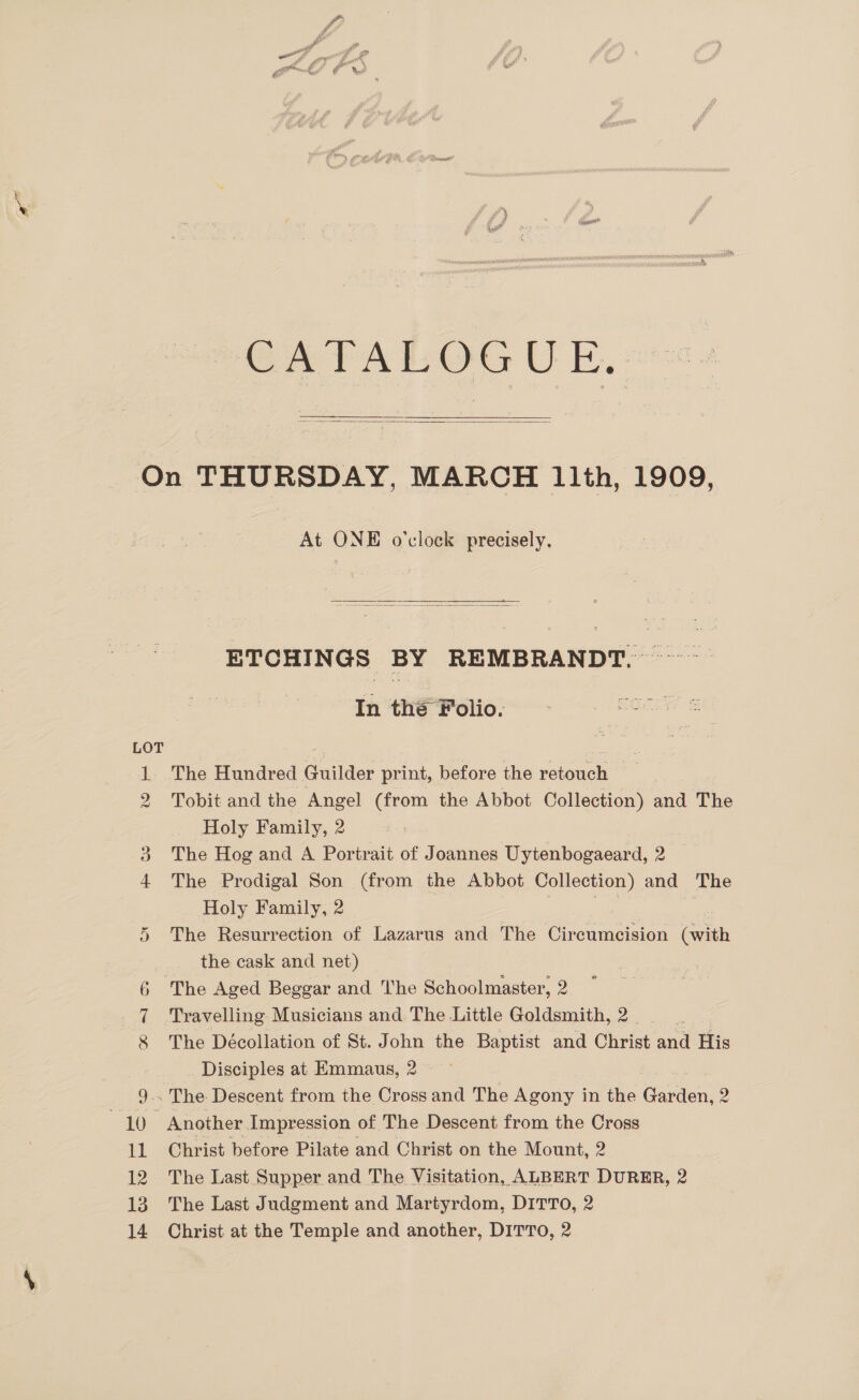  On THURSDAY, MARCH 1th, 1909, At ONE o'clock precisely.  ETCHINGS BY REMBRANDT. ~~ In the Folio. LOT = The Hundred Guilder print, before the retouch Tobit and the Angel (from the Abbot Collection) and The Holy Family, 2 The Hog and A Portrait of Joannes Uytenbogaeard, 2 The Prodigal Son (from the Abbot eae and The Holy Family, 2 5 The Resurrection of Lazarus and The Circumcision (with the cask and net) 6 The Aged Beggar and The Schoolmaster, 2 Travelling Musicians and The Little Goldsmith, 2. 8 The Décollation of St. John the Baptist and Christ and His Disciples at Emmaus, 2 9.. The Descent from the Cross and The Agony in the Garden, 2 AKO» Another Impression of The Descent from the Cross 11 Christ before Pilate and Christ on the Mount, 2 12 The Last Supper and The Visitation, ALBERT DURER, 2 13. The Last Judgment and Martyrdom, DITTO, 2 14 Christ at the Temple and another, DITTO, 2 wo Hm Oo