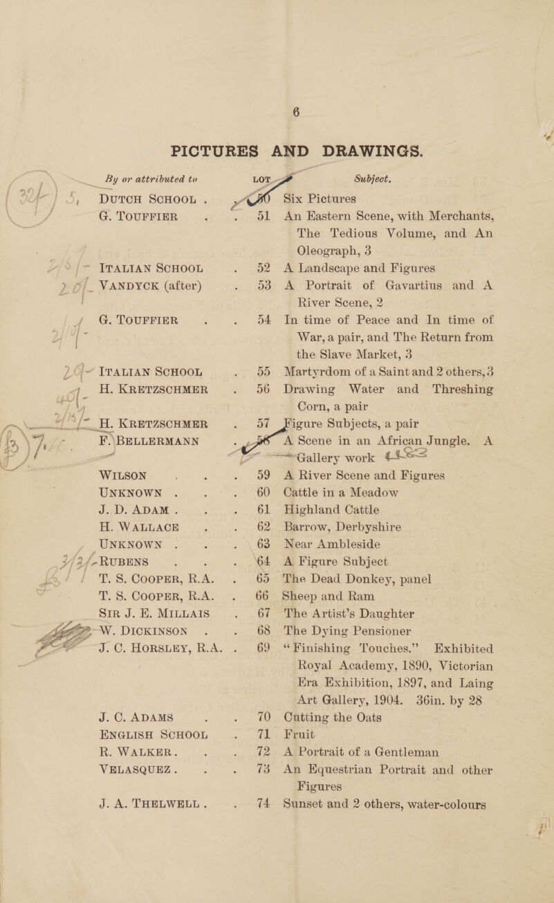 DUTCH SCHOOL . G. TOUFFIER Vy) féQ jo ss ~~ G. TOUFFIER ITALIAN SCHOOL H. KRETZSCHMER _.H. KRETZSCHMER a \BELLERMANN WILSON UNKNOWN J.D. ADAM . H. WALLACE UNKNOWN T. S. COOPER, R. x T. S. COOPER, R.A. Sir J. E. MILLAIS  J. C. ADAMS ENGLISH SCHOOL R. WALKER. VELASQUEZ. J. A. THELWELL .   65 Subject. Six Pictures An Hastern Scene, with Merchants, The Tedious Volume, and An Oleograph, 3 A Landscape and Figures A Portrait of Gavartius and A River Scene, 2 In time of Peace and In time of War, a pair, and The Return from the Slave Market, 3 Martyrdom of a Saint and 2 cthers,3 Drawing Water and Threshing Corn, a pair igure Subjects, a pair A Scene in an African Jungle. A    A River Scene and Figures Cattle in a Meadow Highland Cattle Barrow, Derbyshire Near Ambleside A Figure Subject The Dead Donkey, panel Sheep and Ram The Artist’s Daughter The Dying Pensioner Royal Academy, 1890, Victorian Kra Exhibition, 1897, and Laing Art Gallery, 1904. 36in. by 28 Cutting the Oats Fruit A Portrait of a Gentleman An Equestrian Portrait and other Figures | Sunset and 2 others, water-colours