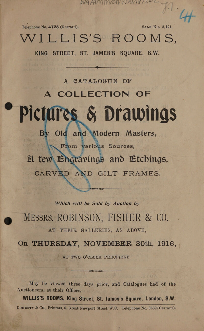 WAKHIVI TY SAV YS AUS IS 7 OT ‘ Lyf Telephone No. 4726 (Gerrard), SALE No, 5,494. Wages lS SHO O.M 5, KING STREET, ST. JAMES’S SQUARE, S.W.  A CATALOGUE OF A COLLECTION OF * Picti res, 45 Drawings ro om. paridhs Sources, WH fe NS 4 ravings and Etchings,       Which will be Sold by Auction by 9 MESSRS. ROBINSON, FISHER &amp; CO. AT THEIR GALLERIES, AS ABOVE, On THURSDAY, NOVEMBER 30th, 1916, ' AT TWO O'CLOCK PRECISELY.  May be viewed three days prior, and Catalogues had of the Auctioneers, at their Offices, WILLIS’S ROOMS, King Street; St. James’s Square, London, S.W. DoHERTY &amp; Co., Printers, 6, Great Newport Street, W.C. Telephone No, 3639 (Gerrard).