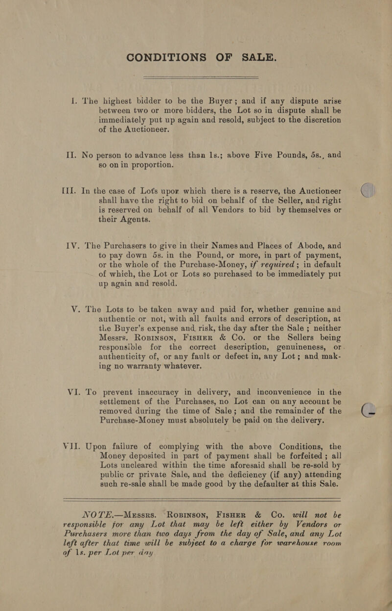 CONDITIONS OF SALE.   between two or more bidders, the Lot so in dispute shall be immediately put up again and resold, subject to the discretion of the Auctioneer. so on in proportion. IV. VII. shall have the right to bid on behalf of the Seller, and right is reserved on behalf of all Vendors to bid by themselves or their Agents. to pay down ds. in the Pound, or more, in part of payment, or the whole of the Purchase-Money, zf required ; in default of which, the Lot or Lots so purchased to be immediately put up again and resold. The Lots to be taken away and paid for, whether genuine and authentic or not, with all faults and errors of description, at tLe Buyer’s expense and. risk, the day after the Sale ; neither Messrs. Ropinson, FisHeR &amp; Co. or the Sellers being authenticity of, or any fault or defect in, any Lot; and mak- ing no warranty whatever. To prevent inaccuracy in delivery, and inconvenience in the settlement of the Purchases, no Lot can on any account be removed during the time of Sale; and the remainder of the Purchase-Money must absolutely be paid on the delivery. Upon failure of complying with the above Conditions, the Money deposited in part of payment shall be forfeited ; all Lots uncleared within the time aforesaid shall be re-sold by public cr private Sale, and the deficiency (if any) attending such re-sale shall be made good by the defaulter at this Sale. 