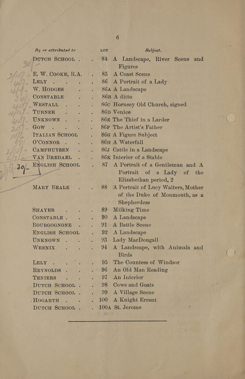 0 DUTCH SCHOOL . LELY W. HODGES WESTALL TURNER Gow . ; O’CONNOR CAMPHUYSEN MARY BEALE SHAYER CONSTABLE . BOURGOGNONE ENGLISH SCHOOL UNKNOWN WEENIX LELY REYNOLDS TENIERS DUTCH SCHOOL . DUTCH SCHOOL . HOGARTH DUTCH SCHOOL . 84 A Landscape, River Scene and Figures 85 <A Coast Scene 86 A Portrait of a Lady S6A A Landscape 86C Hornsey Old Church, signed 86D Venice 86F The Artist’s Father 86H A Waterfall 863 Cattle in a Landscape 86K Interior of a Stable Portrait of a Lady of the Elizabethan period, 2 88 <A Portrait of Lucy Walters, Mother of the Duke of Monmouth, as a Shepherdess 89 Milking Time 90 <A Landscape 91 <A Battle Scene 92 <A Landscape 93 Lady MacDougall 94 <A Landscape, with Animals and Birds 95 The Countess of Windsor 96 An Old Man Reading 97 An Interior 98 Cows and Goats 99 <A Village Scene 100 A Knight Errant 100A St. Jerome . 