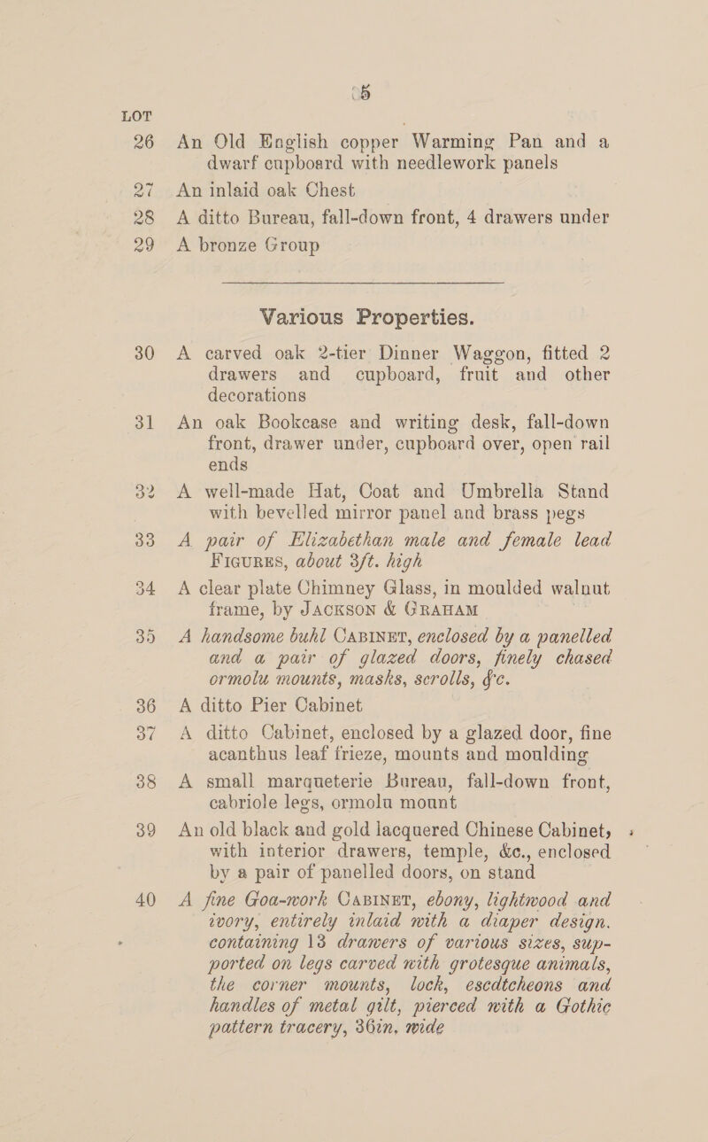 e) An Old English copper Warming Pan and a dwarf cupboard with needlework panels An inlaid oak Chest A ditto Bureau, fall-down front, 4 drawers under A bronze Group  Various Properties. A carved oak 2-tier Dinner Waggon, fitted 2 drawers and cupboard, fruit and other decorations An oak Bookcase and writing desk, fall-down front, drawer under, cupboard over, open rail ends A well-made Hat, Coat and Umbrella Stand with bevelled mirror panel and brass pegs A pair of Elizabethan male and female lead Ficurss, about 3/t. high A clear plate Chimney Glass, in moulded walnut frame, by Jackson &amp; G RAHAM A handsome buhl CABINET, enclosed by a panelled and a pair of glazed doors, finely chased ormolu mounts, masks, scrolls, fc. A ditto Pier Cabinet A ditto Cabinet, enclosed by a glazed door, fine acanthus leaf frieze, mounts and moulding A small marqueterie Bureau, fall-down front, cabriole legs, ormolu mount An old black and gold lacquered Chinese Cabinet, with interior drawers, temple, &amp;c., enclosed by a pair of panelled doors, on stand A fine Goa-work Oasinet, ebony, lightwood and ivory, entirely inlaid with a diaper design. containing 13 drawers of various sizes, sup- ported on legs carved nith grotesque animals, the corner mounts, lock, escdtcheons and handles of metal gilt, pierced nith a Gothic pattern tracery, 361n, mide