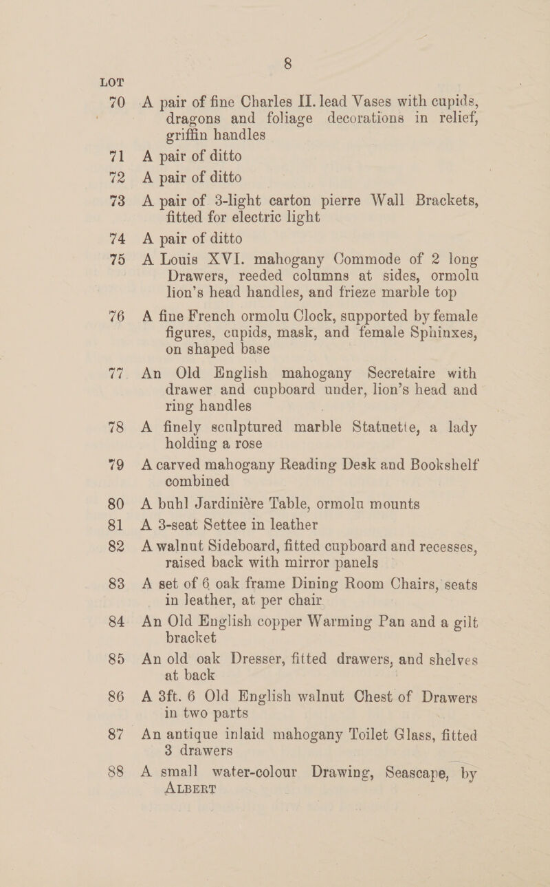 dragons and foliage decorations in relief, griffin handles A pair of ditto A pair of ditto A pair of 3-light carton pierre Wall Brackets, fitted for electric light A pair of ditto A Louis XVI. mahogany Commode of 2 long Drawers, reeded columns at sides, ormolu lion’s head handles, and frieze marble top A fine French ormolu Clock, supported by female figures, cupids, mask, and female Sphinxes, on shaped base An Old English mahogany Secretaire with drawer and cupboard under, lion’s head and ring handles A finely scalptured marble Statuetie, a lady holding a rose A carved mahogany Reading Desk and Bookshelf combined A buhl Jardiniére Table, ormolu mounts A 3-seat Settee in leather A walnut Sideboard, fitted cupboard and recesses, raised back with mirror panels — A set of 6 oak frame Dining Room Chairs, seats _ in Jeather, at per chair An Old English copper Warming Pan and a gilt bracket An old oak Dresser, fitted drawers, and shelves at back | A 3ft.6 Old English walnut Chest of Drawers in two parts 3 drawers A small water-colour Drawing, Seascape, by ALBERT ) |