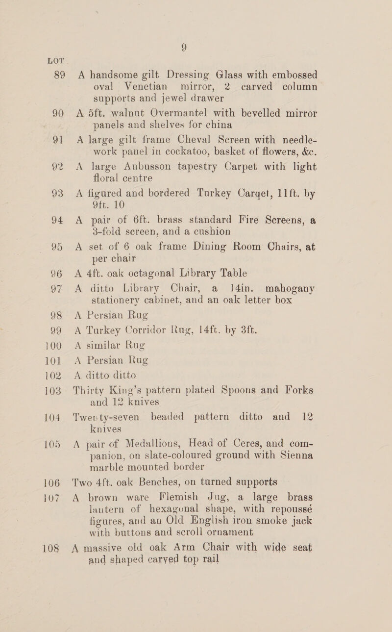 100 101 102 104 105 106 107 108 9 A handsome gilt Dressing Glass with embossed oval Venetian mirror, 2 carved column supports and jewel drawer A 5ft. walnut Overmantel with bevelled mirror panels and shelves for china A large gilt frame Cheval Screen with needle- work panel in cockatoo, basket of flowers, &amp;c. A large Aubusson tapestry Carpet with light floral centre A figured and bordered Turkey Carget, 11ft. by Gite FO A pair of 6ft. brass standard Fire Screens, a 3-fold screen, and a cushion A set. of 6 oak frame Dining Room Chairs, at per chair A 4ft. oak octagonal Library Table A ditto Library Chair, a 14in. mahogany stationery cabinet, and an oak letter box A Persian Rug A Turkey Corridor Rug, 14ft. by 3ft. A similar Rug A Persian Rug A ditto ditto Thirty King’s pattern plated Spoons and Forks and 12 knives Twenty-seven beaded pattern ditto and 12 knives A pair of Medallions, Head of Ceres, and com- panion, on slate-coloured ground with Sienna marble mounted border Two 4ft. oak Benches, on turned supports A brown ware Flemish Jug, a large brass lantern of hexagonal shape, with repoussé figures, and an Old English iron smoke jack with buttons and scroll ornament A massive old oak Arm Chair with wide seat and shaped carved top rail