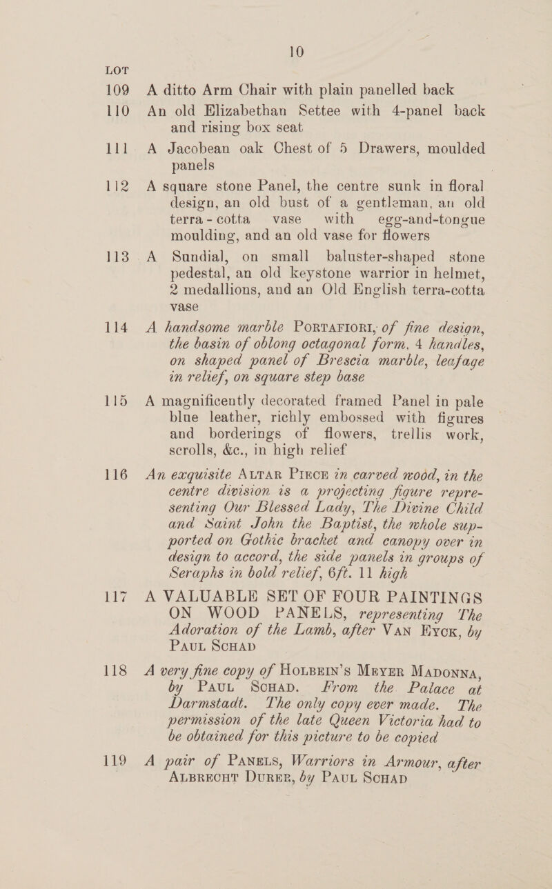 109 110 111 112 113 114 116 oe 118 119 10 A ditto Arm Chair with plain panelled back An old Elizabethan Settee with 4-panel back and rising box seat A Jacobean oak Chest of 5 Drawers, moulded panels A square stone Panel, the centre sunk in floral design, an old bust of a gentleman, an old terra- cotta vase with egg-and-tongue moulding, and an old vase for flowers A Sandial, on small _ baluster-shaped stone pedestal, an old keystone warrior in helmet, 2 medallions, and an Old English terra-cotta vase A handsome marble Porrartorti, of fine design, the basin of oblong octagonal form, 4 handles, on shaped panel of Brescia marble, leafage in relief, on square step base A magnificently decorated framed Panel in pale blue leather, richly embossed with figures and borderings of flowers, trellis work, scrolls, &amp;c., in high relief An exquisite ALTAR PIECE in carved wodd, in the centre division is a projecting figure repre- senting Our Blessed Lady, The Divine Child and Saint John the Baptist, the whole sup- ported on Gothie bracket and canopy over in design to accord, the side panels in groups of Seraphs in bold relief, 6ft. 11 high A VALUABLE SET OF FOUR PAINTINGS ON WOOD PANELS, representing The Adoration of the Lamb, after Van Hyox, by PAUL SCHAD A very fine copy of HoupEin’s Meyer Maponna, by Paut ScHav. From the. Palace at Darmstadt. The only copy ever made. The permission of the late Queen Victoria had to be obtained for this picture to be copied A pair of Panets, Warriors in Armour, after ALBRECHT Dursp, dy Paut ScHap
