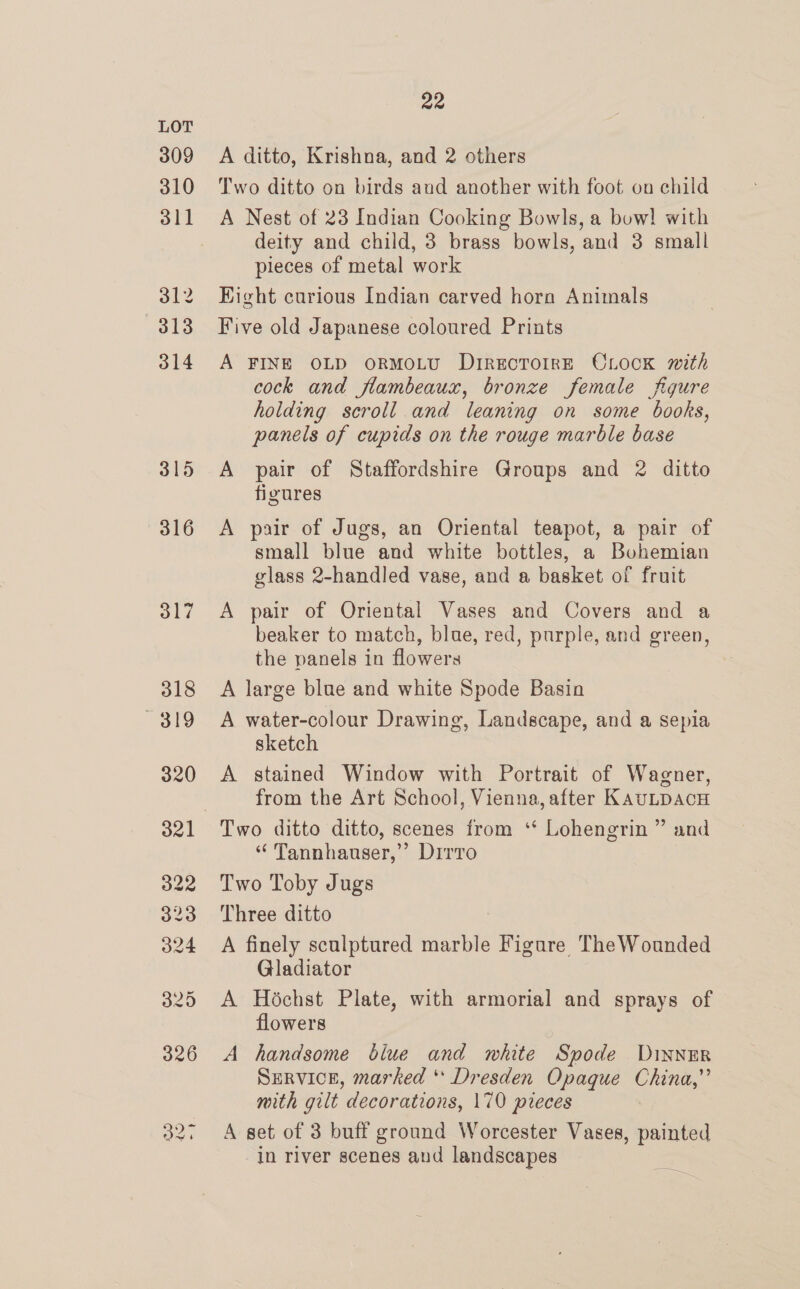 A ditto, Krishna, and 2 others Two ditto on birds aud another with foot on child A Nest of 23 Indian Cooking Bowls, a bow! with deity and child, 3 brass bowls, and 3 small pieces of metal work Hight curious Indian carved horn Animals Five old Japanese coloured Prints A FINE OLD oORMOLU DIRECTOIRE OLOCK mith cock and flambeaux, bronze female figure holding scroll and leaning on some books, panels of cupids on the rouge marble base A pair of Staffordshire Groups and 2 ditto figures A pair of Jugs, an Oriental teapot, a pair of small blue and white bottles, a Bohemian glass 2-handled vase, and a basket of fruit A pair of Oriental Vases and Covers and a beaker to match, blae, red, purple, and green, the panels in flowers A large blue and white Spode Basin A water-colour Drawing, Landscape, and a sepia sketch A stained Window with Portrait of Wagner, from the Art School, Vienna, after KAULDACH “ Tannhanuser,”’ Dirro Two Toby Jugs Three ditto A finely sculptured marble Figure TheWounded Gladiator A Héchst Plate, with armorial and sprays of flowers A handsome biue and white Spode DINNER SERVICE, marked ** Dresden Opaque China,” mith gilt decorations, 170 pieces A set of 3 buff ground Worcester Vases, painted in river scenes and landscapes