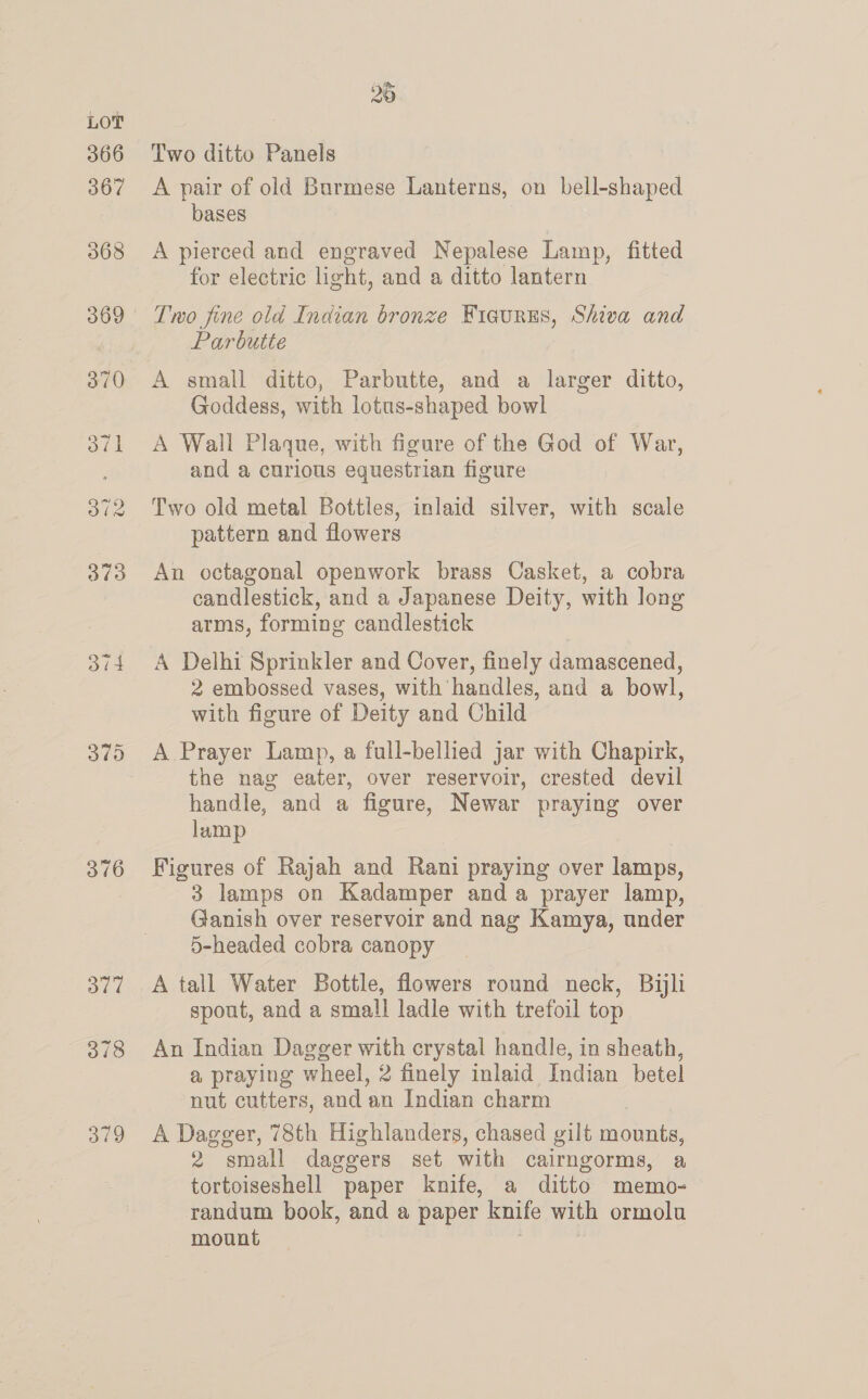 oid 376 377 378 379 Two ditto Panels A pair of old Burmese Lanterns, on bell-shaped bases A pierced and engraved Nepalese Lamp, fitted for electric light, and a ditto lantern Parbutte A small ditto, Parbutte, and a larger ditto, Goddess, with lotus-shaped bowl A Wall Plaque, with figure of the God of War, and a curious equestrian figure Two old metal Bottles, inlaid silver, with scale pattern and flowers An octagonal openwork brass Casket, a cobra candlestick, and a Japanese Deity, with long arms, forming candlestick A Delhi Sprinkler and Cover, finely damascened, 2 embossed vases, with handles, and a bowl, with figure of Deity and Child the nag eater, over reservoir, crested devil handle, and a figure, Newar praying over lamp Figures of Rajah and Rani praying over lamps, 3 lamps on Kadamper and a prayer lamp, Ganish over reservoir and nag Kamya, under 5-headed cobra canopy A tall Water Bottle, flowers round neck, Bili spout, and a small ladle with trefoil top An Indian Dagger with crystal handle, in sheath, a praying wheel, 2 finely inlaid Indian betel nut cutters, and an Indian charm A Dagger, 78th Highlanders, chased gilt mounts, 2 small daggers set with cairngorms, a tortoiseshell paper knife, a ditto memo- randum book, and a paper knife with ormolu mount ; |