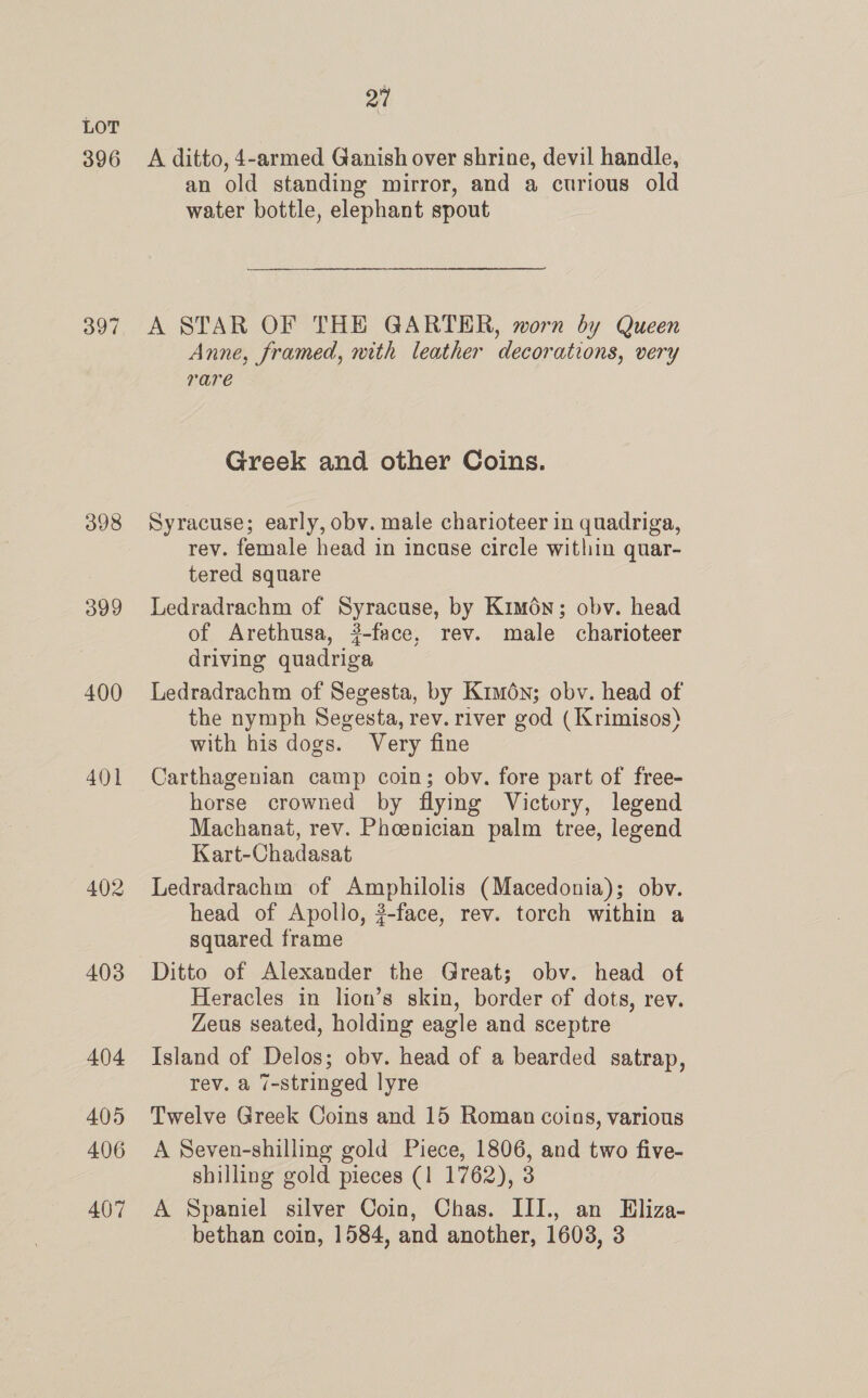 396 398 399 400 401 402 403 404 405 406 407 27 A ditto, 4-armed Ganish over shrine, devil handle, an old standing mirror, and a curious old water bottle, elephant spout A STAR OF THE GARTER, worn by Queen Anne, framed, mith leather decorations, very rare Greek and other Coins. Syracuse; early, obv. male charioteer in quadriga, rev. female head in incuse circle within quar- tered square Ledradrachm of Syracuse, by Kimén; obv. head of Arethusa, ?-face, rev. male charioteer driving quadriga Ledradrachm of Segesta, by Kimén; obv. head of the nymph Segesta, rev. river god ( Krimisos) with his dogs. Very fine Carthagenian camp coin; obv. fore part of free- horse crowned by flying Victory, legend Machanat, rev. Pheenician palm tree, legend Kart-Chadasat Ledradrachm of Amphilolis (Macedonia); obv. head of Apollo, ?-face, rev. torch within a squared frame Ditto of Alexander the Great; obv. head of Heracles in lion’s skin, border of dots, rev. Zeus seated, holding eagle and sceptre Island of Delos; obv. head of a bearded satrap, rev. a 7-stringed lyre Twelve Greek Coins and 15 Roman coins, various A Seven-shilling gold Piece, 1806, and two five- shilling gold pieces (1 1762), 3 A Spaniel silver Coin, Chas. III., an Eliza- bethan coin, 1584, and another, 1603, 3