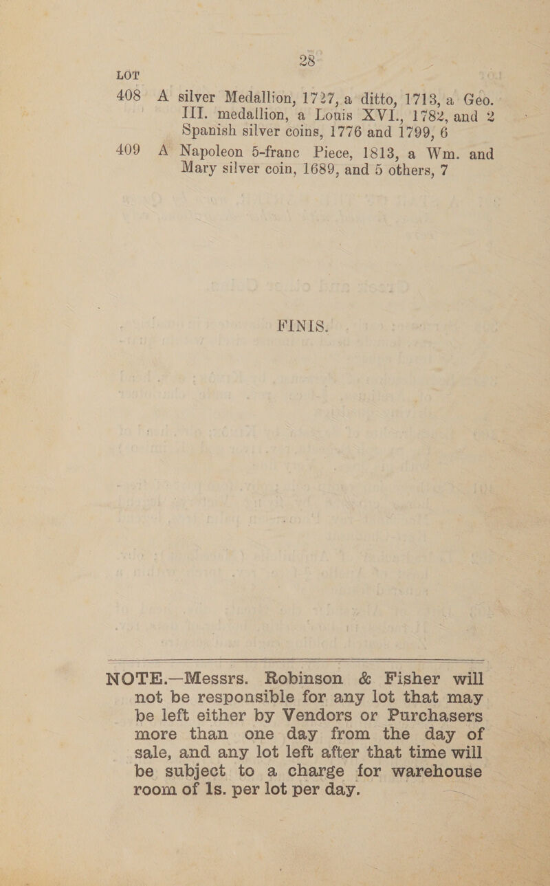 LOT 408 A silver Medallion, 1727, a ditto, 1718, a Geo. | ITT. medallion, a Lonis XVI., 1782, and 2 Spanish silver coins, 1776 and 1799, 6 409 A Napoleon 5-franc Piece, 1813, a Wm. and Mary silver coin, 1689, and 5 others, 7 FINIS.  NOTE.—Messrs. Robinson &amp; Fisher will not be responsible for any lot that may be left either by Vendors or Purchasers more than one day from the day of sale, and any lot left after that time will be subject to a charge for warehouse room of ls. per lot per day. os