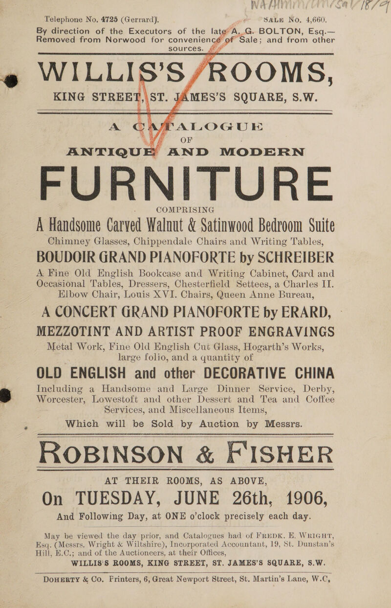 WATE OU ACE GMA 16 77 Telephone No, 4725 (Gerrard). “ee “SALE No, 4,660. By direction of the Executors of the late’ A..G. BOLTON, Esq.— Removed from Norwood for conveniencé of Sale; and from other sources. {°° KING STREET,\ST. JAMES’S SQUARE, 8.W. +   PFALOGUE ANTIQUE AND MODERN FURNITURE COMPRISING A Handsome Carved Walnut &amp; Satinwood Bedroom Suite Chimney Glasses, Chippendale Chairs and Writing Tables, BOUDOIR GRAND PIANOFORTE by SCHREIBER A: Fine Old English Bookcase and Writing Cabinet, Card and Occasional Tables, Dressers, Chesterfield Settees, a Charles IT. Elbow Chair, Louis X VI. Chairs, Queen Anne Bureau, A CONCERT GRAND PIANOFORTE by ERARD, MEZZOTINT AND ARTIST PROOF ENGRAVINGS ‘Metal Work, Fine Old English Cut Glass, Hogarth’s Works, large folio, and a quantity of OLD ENGLISH and other DECORATIVE CHINA Including a Handsome and Large Dinner Service, Derby, Worcester, Lowestoft and other Dessert and Tea and Coffee Services, and Miscellaneous Items, Which will be Sold by Auction by Messrs. ROBINSON &amp; FISHER On TUESDAY, JUNE 26th, 1906, And Following Day, at ONE o’clock precisely each day.      May be viewed the day prior, and Catalogues had of FrEpK, EH. WRIGHT, Esq. (Messrs. Wright &amp; Wiltshire), Incorporated Accountant, 19, St. Dunstan’s Hill, E.C.; and of the Auctioneers, at their Offices, WILLIS'S ROOMS, KING STREET, ST. JAMES’S SQUARE, S.W. 