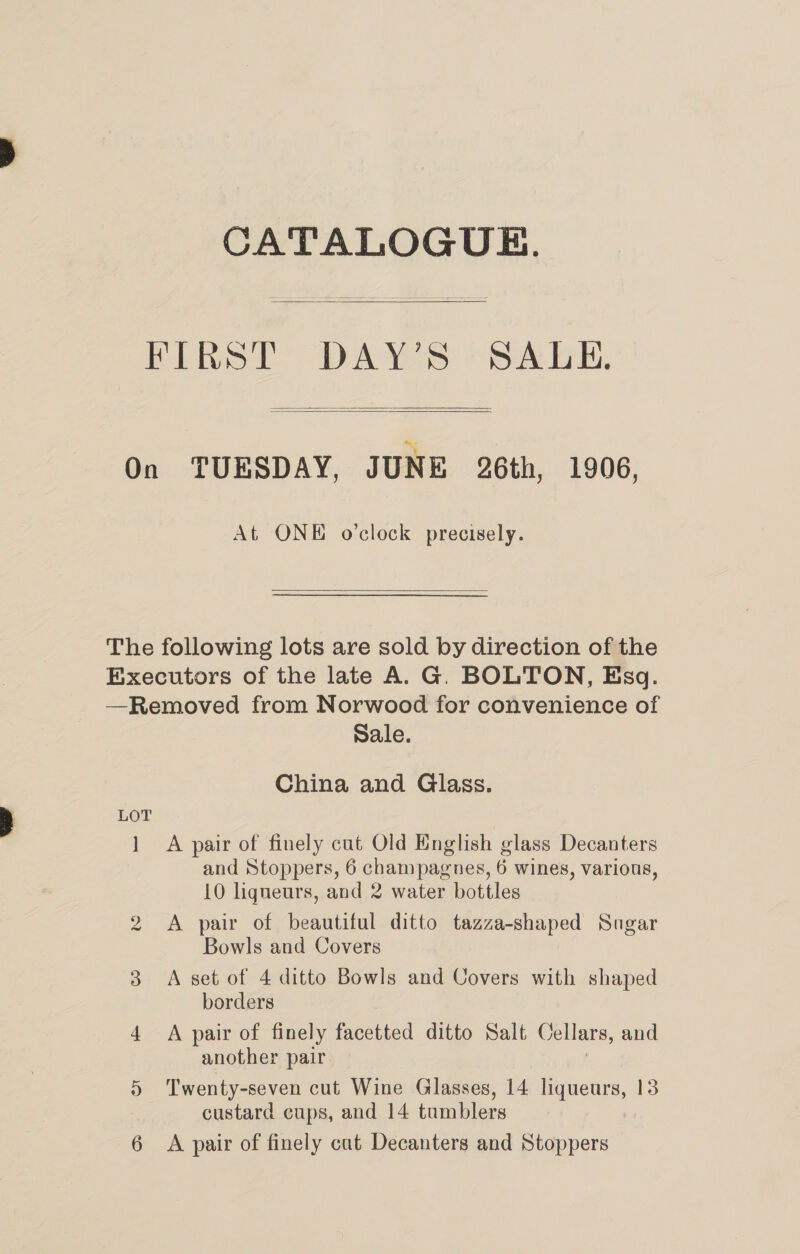 CATALOGUE. FIRST DAY’S SALE,    On TUESDAY, JUNE 26th, 1906, At ONE o'clock precisely.  The following lots are sold by direction of the Executors of the late A. G. BOLTON, Esq. —Removed from Norwood for convenience of Sale. China and Glass. 1 A pair of finely cut Old English glass Decanters and Stoppers, 6 champagnes, 6 wines, various, 10 liqueurs, and 2 water bottles 2 &lt;A pair of beautiful ditto tazza-shaped Sugar Bowls and Covers 3 A set of 4 ditto Bowls and Covers with shaped borders 4 A pair of finely facetted ditto Salt Cellars, and another pair 5 Twenty-seven cut Wine Glasses, 14 tens 13 custard cups, and 14 tumblers 6 &lt;A pair of finely cat Decanters and Stoppers