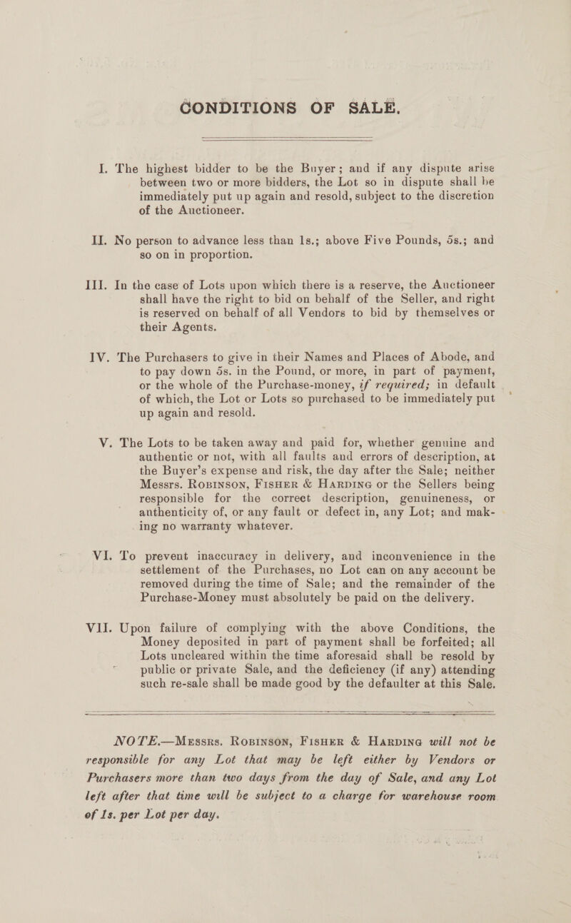 GONDITIONS OF SALE.   I. The highest bidder to be the Buyer; and if any dispute arise between two or more bidders, the Lot so in dispute shall be immediately put up again and resold, subject to the discretion of the Auctioneer. II. No person to advance less than 1s.; above Five Pounds, 5s.; and so on in proportion. III. In the case of Lots upon which there is a reserve, the Auctioneer shall have the right to bid on behalf of the Seller, and right is reserved on behalf of all Vendors to bid by themselves or their Agents. IV. The Purchasers to give in their Names and Places of Abode, and to pay down 5s. in the Pound, or more, in part of payment, or the whole of the Purchase-money, if required; in default of which, the Lot or Lots so purchased to be immediately put up again and resold. V. The Lots to be taken away and paid for, whether genuine and authentic or not, with all faults and errors of description, at the Buyer’s expense and risk, the day after the Sale; neither Messrs. Ropinson, Fisher &amp; Harpine or the Sellers being responsible for the correct description, genuineness, or anthenticity of, or any fault or defect in, any Lot; and mak- ing no warranty whatever. VI. To prevent inaccuracy in delivery, and inconvenience in the settlement of the Purchases, no Lot can on any account be removed during the time of Sale; and the remainder of the Purchase-Money must absolutely be paid on the delivery. VII. Upon failure of complying with the above Conditions, the Money deposited in part of payment shall be forfeited; all Lots uncleared within the time aforesaid shall be resold by public or private Sale, and the deficiency (if any) attending such re-sale shall be made good by the defaulter at this Sale.  NOTE.—MEssks. Ropinson, FisHER &amp; Harpine will not be responsible for any Lot that may be left either by Vendors or Purchasers more than two days from the day of Sale, and any Lot left after that time will be subject to a charge for warehouse room of Is. per Lot per day.