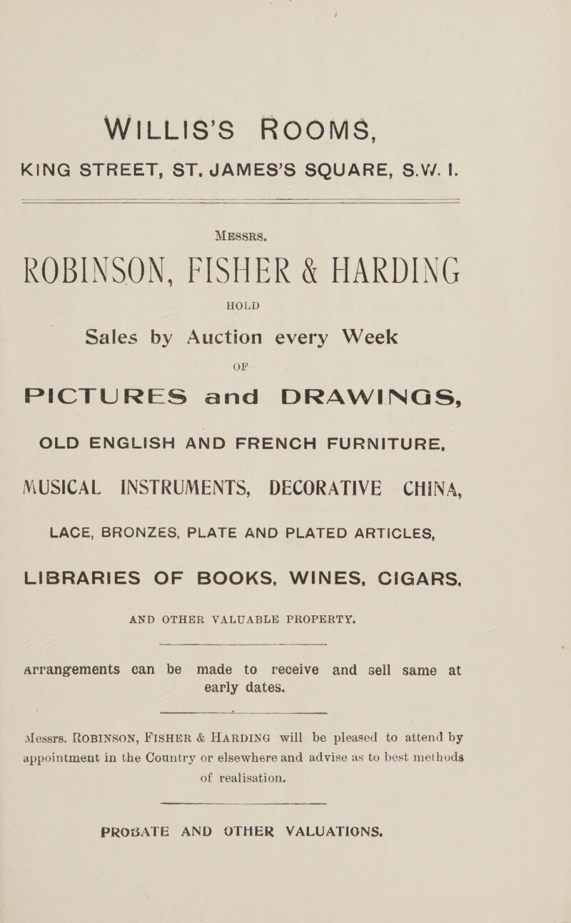 WILLIS’S ROOMS, KING STREET, ST, JAMES’S SQUARE, S.W. I.    ROBINSON. FISHER &amp; HARDING Sales by Auction every Week OF PICTURES and DRAWINGS, OLD ENGLISH AND FRENCH FURNITURE, MUSICAL INSTRUMENTS, DECORATIVE CHINA, LACE, BRONZES, PLATE AND PLATED ARTICLES, LIBRARIES OF BOOKS, WINES, CIGARS, AND OTHER VALUABLE PROPERTY. a rt arrangements can be made to receive and sell same at early dates.  Messrs. ROBINSON, FISHER &amp; HARDING will be pleased to attend by appointment in the Country or elsewhere and advise as to best methods of realisation.  a a PROBATE AND OTHER VALUATIONS.
