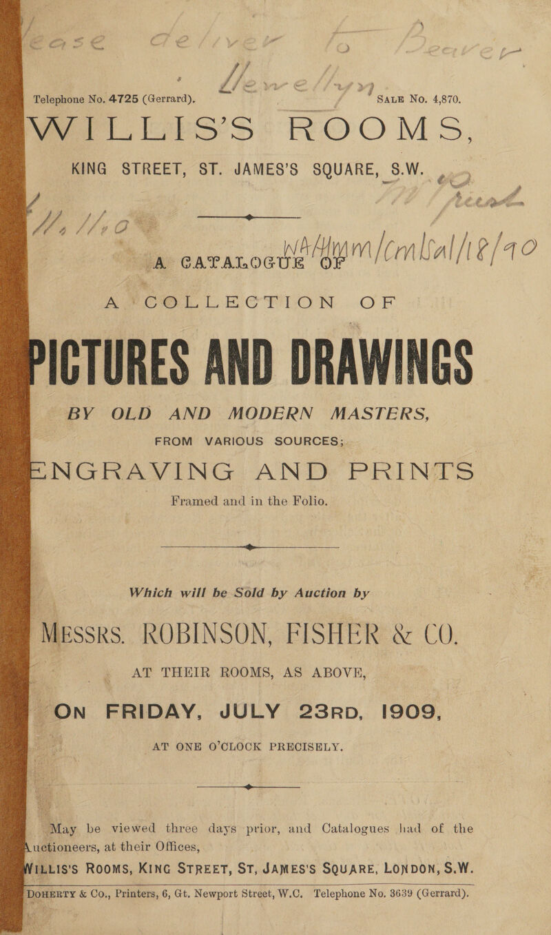 see No. 4,870. eye ft LiGbsSs ROOMS. KING STREET, ST. JAMES’S SQUARE, $.W A CATALOGUE or lala a. PCOL LECTION ) FE. PICTURES AND DRAWINGS BY OLD AND MODERN MASTERS, FROM VARIOUS SOURCES; -NGRAVING AND PRINTS Framed and in the Folio. Telephone No. 4725 (Gerrard), bane aya f s aay é Pa , é i   Pe Which will be Sold by Auction by ‘MEssks. ROBINSON, FISHER &amp; CO. ae AT THEIR ROOMS, AS ABOVE, = ON FRIDAY, JULY 23Rp, 1909, AT ONE O'CLOCK PRECISELY. “May be viewed three days prior, and Catalogues had of the , uctioneers, at their Offices,  | WiL.is's Rooms, KING STREET, ST, JAMES'S SQUARE, LONDON, S.W.  Dowerry &amp; Co., Printers, 6, Gt. Newport Street, W.C. Telephone No. 3639 (Gerrard).