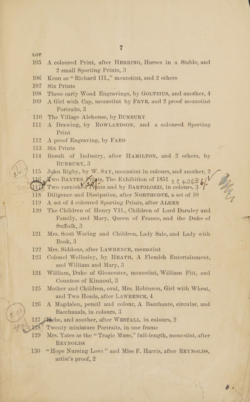 105 106 LOT 108 109 a a LED 118 119 120  7 Six Prints Portraits, 3 Print Six Prints BUNBURY, 3 after HAMILTON, and 2 others, by Suffolk, 3 Book, 3 REYNOLDS artist’s proof, 2 and Miss F. Harris, after REYNOLDS, 