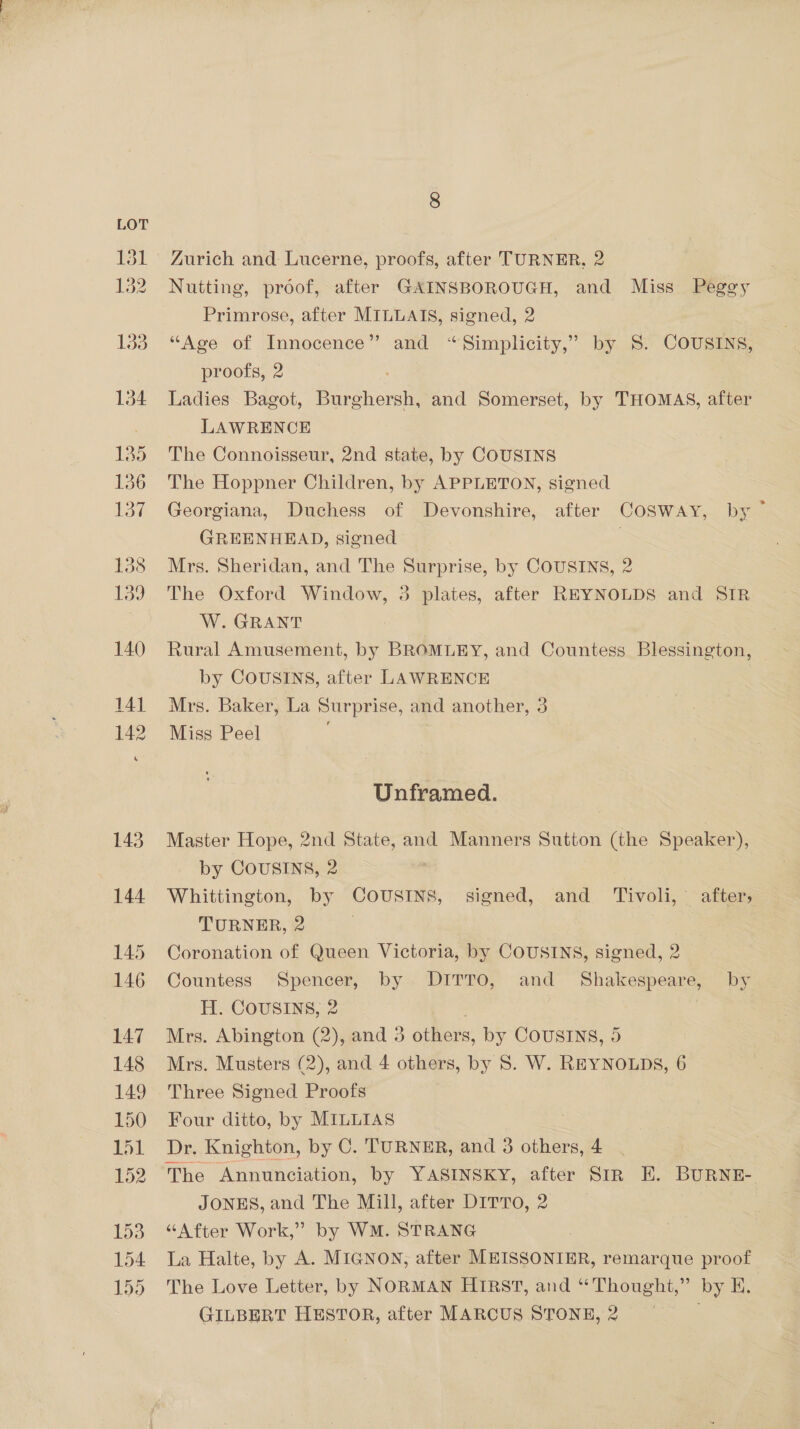 8 Zurich and Lucerne, proofs, after TURNER, 2 Nutting, proof, after GAINSBOROUGH, and Miss Peggy Primrose, after MILLAIS, signed, 2 “Age of Innocence” and “Simplicity,” by 8: COUSINS, proofs, 2 Ladies Bagot, Burghersh, and Somerset, by THOMAS, after LAWRENCE The Connoisseur, 2nd state, by COUSINS The Hoppner Children, by APPLETON, signed Georgiana, Duchess of Devonshire, after COSWAY, by GREENHEAD, signed Mrs. Sheridan, and The Surprise, by COUSINS, 2 The Oxford Window, 3 plates, after REYNOLDS and SIR W. GRANT Rural Amusement, by BROMLEY, and Countess Blessington, by COUSINS, after LAWRENCE Mrs. Baker, La Surprise, and another, 3 Miss Peel Unframed. Master Hope, 2nd State, and Manners Sutton (the Speaker), by COUSINS, 2 Whittington, by COUSINS, signed, and _ Tivoli, after, TURNER, 2 | Coronation of Queen Victoria, by COUSINS, signed, 2 Countess Spencer, by DITTO, and Shakespeare, by H. CousINs, 2 Mrs. Abington (2), and 3 others, by COUSINS, 5 Mrs. Musters (2), and 4 others, by 8. W. REYNOLDS, 6 Three Signed Proofs Four ditto, by MILLIAS Dr. Knighton, by C. TURNER, and 3 others, 4 The Annunciation, by YASINSKY, after StR E. BURNE- JONES, and The Mill, after DITTO, 2 “After Work,” by WM. STRANG La Halte, by A. MIGNON, after MEISSONIER, remarque proof The Love Letter, by NORMAN HIRST, and “Thought,” by E. GILBERT HESTOR, after MARCUS STONE, 2