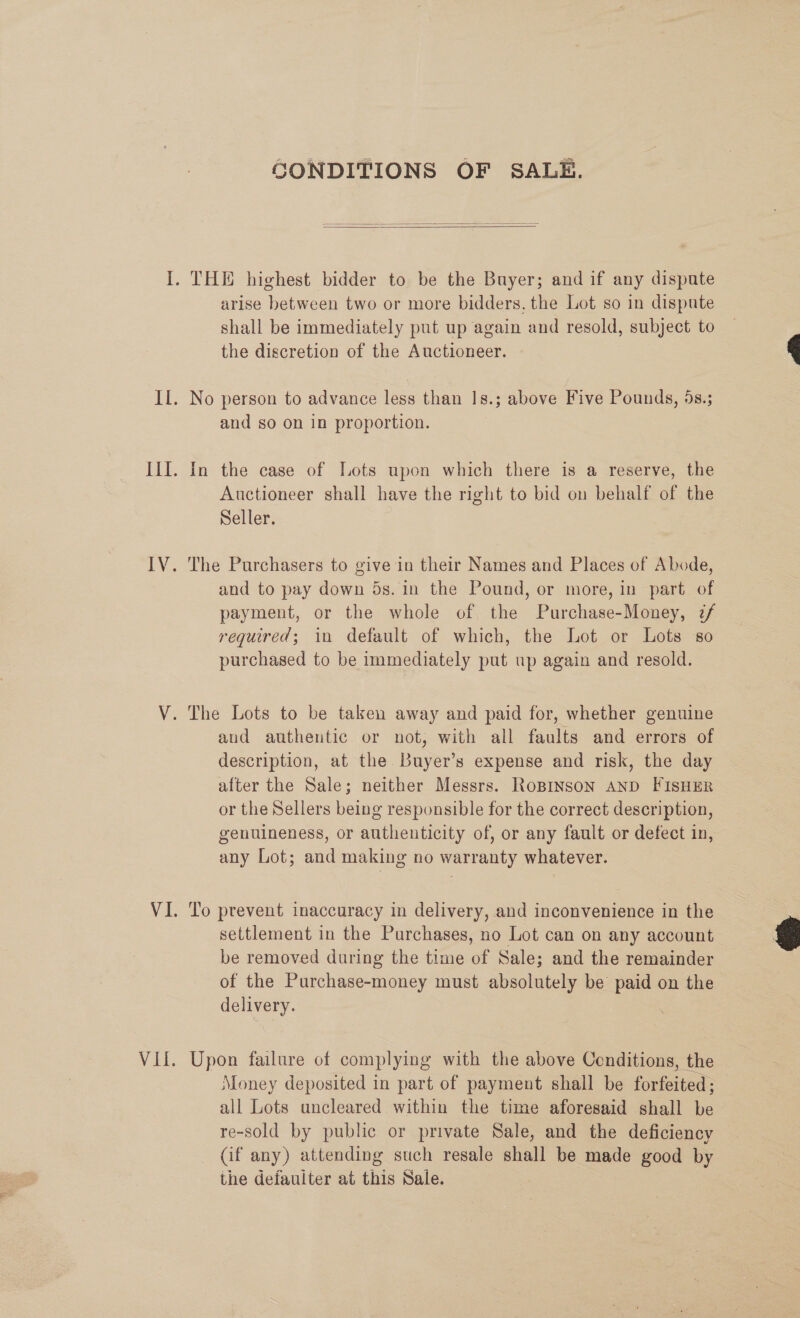 GONDITIONS OF SALE.   arise between two or more bidders, the Lot so in dispute shall be immediately put up again and resold, subject to the discretion of the Auctioneer. No person to advance less than 1Is.; above Five Pounds, 5s.; and so on in proportion. In the case of Lots upon which there is a reserve, the Auctioneer shall have the right to bid on behalf of the Seller. The Purchasers to give in their Names and Places of Abode, and to pay down 5s. in the Pound, or more, in part of payment, or the whole of the Purchase-Money, 7/ required; in default of which, the Lot or Lots so purchased to be immediately put up again and resold. aud authentic or not, with all faults and errors of description, at the Buyer’s expense and risk, the day after the Sale; neither Messrs. RoBINSON AND FISHER or the Sellers being responsible for the correct description, genuineness, or authenticity of, or any fault or defect in, any Lot; and making no warranty whatever. To prevent inaccuracy in delivery, and inconvenience in the settlement in the Purchases, no Lot can on any account be removed during the time of Sale; and the remainder of the Purchase-money must absolutely be paid on the delivery. Upon failure of complying with the above Conditions, the Money deposited in part of payment shall be forfeited; — all Lots uncleared within the time aforesaid shall be re-sold by public or private Sale, and the deficiency — (if any) attending such resale shall be made good by the defaulter at this Sale.  