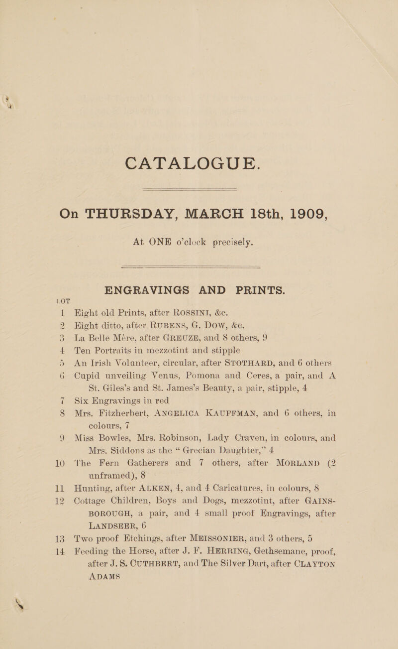 CATALOGUE.   13 14 At ONE o’clock precisely.   ENGRAVINGS AND PRINTS. Hight old Prints, after ROSSINI, &amp;c. Hight ditto, after RUBENS, G. Dow, &amp;e. La Belle Mére, after GREUZE, and 8 others, 9 Ten Portraits in mezzotint and stipple An Irish Volunteer, circular, after STOTHARD, and 6 others Cupid unveiling Venus, Pomona and Ceres, a pair, and A St. Giles’s and St. James’s Beauty, a pair, stipple, 4 Six Engravings in red Mrs. Fitzherbert, ANGELICA KAUFFMAN, and 6 others, in colours, 7 Miss Bowles, Mrs. Robinson, Lady Craven, in colours, and Mrs. Siddons as the “ Grecian Daughter,” 4 The Fern Gatherers and 7 others, after MORLAND (2 unframed), 8 Hunting, after ALKEN, 4, and 4 Caricatures, in colours, 8 Cottage Children, Boys and Dogs, mezzotint, after GAINS- BOROUGH, a pair, and 4 small proof Engravings, after LANDSEER, 6 Two proof Etchings, after MEISSONIER, and 3 others, 5 Feeding the Horse, after J. . HERRING, Gethsemane, proof, after J.S, CUTHBERT, and The Silver Dart, after CLAYTON ADAMS