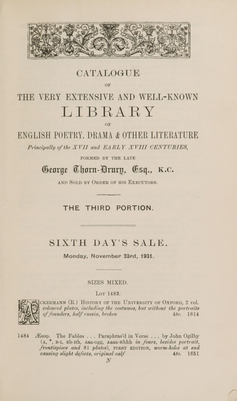  OF THE VERY EXTENSIVE AND WELL-KNOWN HE BRARY ENGLISH POETRY. DRAMA &amp; OTHER LITERATURE Principally of the XVII and EARLY XVIII CENTURIES, FORMED BY THE LATE George Chorn-Arury, Gsy., K.c. AND SOLD BY ORDER OF HIS EXECUTORS. THE THIRD PORTION.  SIXTH DAY’S SALE. Monday, November 28rd, 1931. SIZES MIXED. Lor 1483. CKERMANN (R.) History OF THE UNIVERSITY OF OXFORD, 2 vol. y coloured plates, including the costumes, but without the portraits of founders, half russia, broken 4to. 1814  1484 Alsop. The Fables ... Paraphras’d in Verse ... by John Ogilby (A, *, B-I, Bb-Hh, Aaa-Ggg, Aaaa-Hhhh in fours, besides portrait, Frontispiece and 81 plates), FIRST EDITION, worm-holes at end causing slight defects, original calf 4to. 1651 N