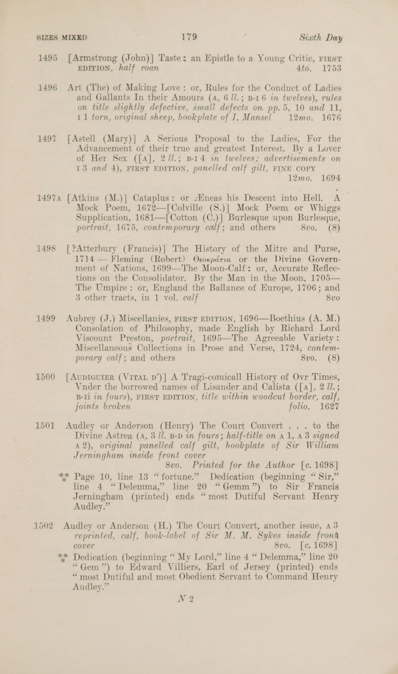 1495 [Armstrong (John)] Taste: an Epistle to a Young Critic, First EDITION, half roan 4to. 1753 1496 Art (The) of Making Love: or, Rules for the Conduct of Ladies and Gallants In their Amours (A, 6 /l.; B-16 in twelves), rules on title slightly defective, small defects on pp. 5, 10 and 11, 11 torn, original sheep, bookplate of I, Mansel 12mo. 1676 1497 [Astell (Mary)| A Serious Proposal to the Ladies, For the Advancement of their true and greatest Interest. By a Lover of Her Sex ([A], 2//.; BI4 im twelves; advertisements on 13 and 4), FIRST EDITION, panelled calf gilt, FINE COPY 12mo. 1694 14974 [Atkins (M.)] Cataplus: or AMneas his Descent into Hell. A Mock Poem, 1672—[Colville (S8.)] Mock Poem or Whiggs Supplication, 1681—[ Cotton (C.)] Burlesque upon Burlesque, portrait, 1675, contemporary calf; and others 8vo. (8) 1498 [?Atterbury (Francis)| The History of the Mitre and Purse, 1714 — Fleming (Robert) Ocoxpadria or the Divine Govern- ment of Nations, 1699—The Moon-Calf: or, Accurate Reflec- tions on the Consolidator. By the Man in the Moon, 1705— The Umpire: or, England the Ballance of Europe, 1706; and 3 other tracts, in 1 vol. calf 8vo 1499 Aubrey (J.) Miscellanies, FIRST EDITION, 1696—Boethius (A. M.) Consolation of Philosophy, made English by Richard Lord Viscount Preston, portrait, 1695—The Agreeable Variety : Miscellaneous Collections in Prose and Verse, 1724, contem- porary calf; and others 8vo. (8) 1500 [AupIcurEeR (VITAL d’)| A Tragi-comicall History of Ovr Times, Vnder the borrowed names of Lisander and Calista ([A], 2 U1.; B-Ii in fours), FIRST EDITION, title within woodcut border, calf, joints broken folio. 1627 1501 Audley or Anderson (Henry) The Court Convert ... to the Divine Astrea (A, 3 //. B-D in fours; half-title on a1, 43 signed A 2), original panelled calf gilt, bookplate of Sw William Jerningham inside front cover 8v0. Printed for the Author [c. 1698] ** Page 10, line 13 “fortune.” Dedication (beginning “ Sir,” line 4 “Delemma,” line 20 “Gemm”) to Sir Francis Jerningham (printed) ends “most Dutiful Servant Henry Audley.” 1502 Audley or Anderson (H.) The Court Convert, another issue, a 3 reprinted, calf, book-label of Sir M. M. Sykes mside front cover 8vo. [c, 1698] ** Dedication (beginning “ My Lord,” line 4 “ Delemma,” line 20 “Gem ”) to Edward Villiers, Earl of Jersey (printed) ends “most Dutiful and most Obedient Servant to Command Henry Audley.” N?2