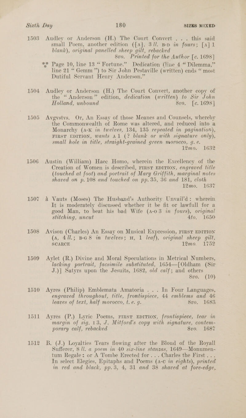 1503 Audley or Anderson (H.) The Court Convert ... this said small Poem, another edition ([4], 3/7/. B-p in fours; [a] 1 blank), original panelled sheep gilt, rebacked 8vo. Printed for the Author [c. 1698] ** Page 10, line 13 “ Fortune.” Dedication (line 4 “ Dilemma,” line 21 “ Gemm ”’) to Sir John Pestaville (written) ends “ most Dutiful Servant Henry Anderson.” 1504 Audley or Anderson (H.) The Court Convert, another copy of the “ Anderson” edition, dedication (written) to Siw John Holland, unbound 8vo. [c. 1698] 1505 Avgvstvs. Or, An Essay of those Meanes and Counsels, whereby the Commonwealth of Rome was altered, and reduced into a Monarchy (A-K in twelves, 134, 135 repeated in pagination), FIRST EDITION, wants Al (? blank or with signature only), small hole in title, straight-grained green morocco, g. @. 12665 1632 i506 Austin (William) Haec Homo, wherein the Excellency of the Creation of Women is described, FIRST EDITION, engraved title (touched at foot) and portraat of Mary Griffith, marginal notes shaved on p.108 and touched on pp. 35, 36 and 181, cloth 12mo. 1637 1507 a Vauts (Moses) The Husband’s Authority Unvail’d: wherein It is moderately discussed whether it be fit or lawfull for a good Man, to beat his bad Wife (4-03 in fowrs), original stitching, uncut Ato. 1650 1508 Avison (Charles) An Essay on Musical Expression, FIRST EDITION (a, 471.; Ba8 in twelves; H, 1 leaf), original sheep gilt, SCARCE 12mo. 1752 1509 Aylet (R.) Divine and Moral Speculations in Metrical Numbers, lacking portrait, facsimile substituted, 1654—[Oldham (Sir J.)| Satyrs upon the Jesuits, 1682, old calf; and others 8vo. (10) 1510 Ayres (Philip) Emblemata Amatoria . . . In Four Languages, engraved throughout, title, frontismece, 44 emblems and 46 leaves of text, half morocco, t. e. g. 8vo. 1683, 1511 Ayres (P.) Lyric Poems, First EDITION, frontispiece, tear wm margin of sig. 13, J. Mitford’s copy with signature, contem- porary calf, rebacked 8vo. 1687 1512 3B. (J.) Loyalties Tears flowing after the Bloud of the Royall Sufferer, 8 l/l. a poem in 40 sia-line stanzas, 1649—Monumen- tum Regale: or A Tombe Erected for ... Charles the First... In select Elegies, Epitaphs and Poems (A-o in eights), printed m red and black, pp.3, 4, 31 and 38 shaved at fore-edge,.