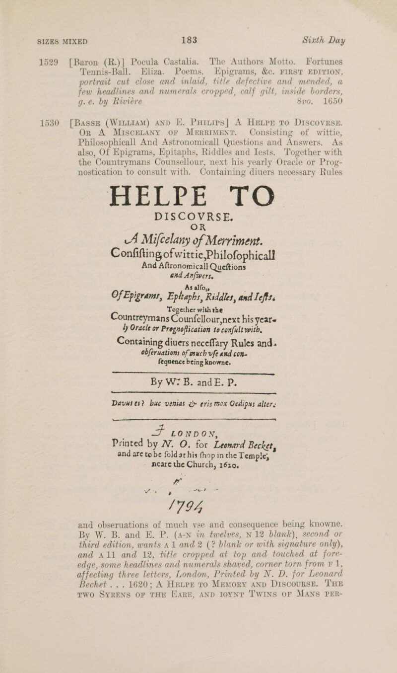 1529 [Baron (R.)] Pocula Castalia. The Authors Motto. Fortunes Tennis-Ball. Eliza. Poems. LEpigrams, &amp;c. FIRST EDITION, portrait cut close and inlaid, title defectiwe and mended, a few headlines and numerals cropped, calf gilt, inside borders, g.e. by Riviere 8vo. 1650 1530 [Basse (WILLIAM) AND KE. Puitips| A Herr To DIScovRseE. Or A Miscetany or MerrIMEeNT. Consisting of wittie, Philosophicall And Astronomicall Questions and Answers. As also, Of Epigrams, Epitaphs, Riddles and Iests. Together with the Countrymans Counsellour, next his yearly Oracle or Prog- nostication to consult with. Containing diuers necessary Rules mri: TO DISCOVRSE. OR A Mifcelany of Merriment. Confifting of wittie,Philofophicall And Aftronomica]] Queftions and Anfwers, As alfo,, E Of Epigrams, Eptraphs, Riddles, and Iefft. Together with the Countreymans Counfellour,next his years ty Oracle or Prognofiication 10 con/ult with, Containing diuers neceffary Rules and. obferuations of much ufe and con- fequence bring knowne. By W7 B. andE. P.   Davuses? buc venias ce eris mox Oedipas alters  . 7 LONDON, Printed by AV. O. for Leonard Becket, and are to be foldarhis thop in the Temple, - meare the Church, 1620, wr : a li ae 1794 and obseruations of much vse and consequence being knowne. By W. B. and E. P. (a-n in twelves, N12 blank), second or third edition, wants a1 and 2 (? blank or with signature only), edge, some headlines and numerals shaved, corner torn from F 1, affecting three letters, London, Printed by N. D. for Leonard Bechet ... 1620; A Hetrz ro Memory aNp DiscoursE. THE Two SYRENS OF THE HARE, AND I0yNT TWINS OF MANS PER- oe gr