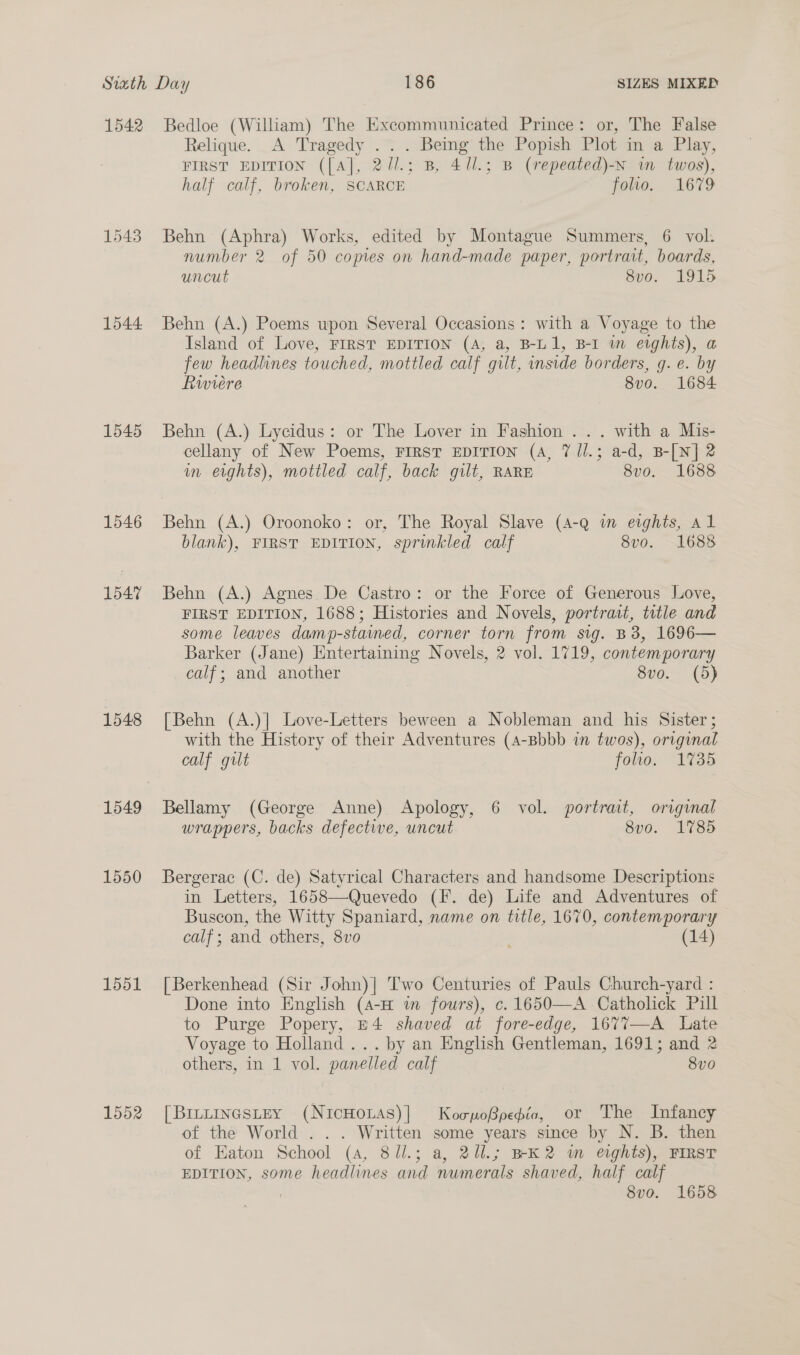 1542 1544 1545 1546 1547 1548 1549 1550 1551 1552 Bedloe (William) The Excommunicated Prince: or, The False Relique. A Tragedy .. . Being the Popish Plot in a Play, FIRST EDITION ([A], 2/l.; B, 471.; B (repeated)-N wm twos), half calf, broken, SCARCE folto. 1679 Behn (Aphra) Works, edited by Montague Summers, 6 vol. number 2 of 50 comes on hand-made paper, portrait, boards, uncut 8v0o. 1915 Behn (A.) Poems upon Several Occasions: with a Voyage to the Island of Love, FIRST EDITION (A, a, B-L1, B-1 in eights), a few headlines touched, mottled calf gilt, inside borders, g. e. by Riviere 8v0. 1684 Behn (A.) Lycidus: or The Lover in Fashion ... with a Mis- cellany of New Poems, FIRST EDITION (4, 7 ll.; a-d, B-[N] 2 im erghts), mottled calf, back gilt, RARE 8vo. 1688 Behn (A.) Oroonoko: or, The Royal Slave (4-q im evghts, Al blank), FIRST EDITION, sprinkled calf 8vo. 1688 Behn (A.) Agnes. De Castro: or the Force of Generous Love, FIRST EDITION, 1688; Histories and Novels, portrait, title and some leaves damp-stained, corner torn from sig. B3, 1696— Barker (Jane) Entertaining Novels, 2 vol. 1719, contemporary calf; and another 8vo. (5) [Behn (A.)| Love-Letters beween a Nobleman and his Sister ; with the History of their Adventures (4-Bbbb in twos), original calf gut folio. 1735 Bellamy (George Anne) Apology, 6 vol. portrait, original wrappers, backs defective, uncut 8v0. 1785 Bergerac (C. de) Satyrical Characters and handsome Descriptions in Letters, 1658—Quevedo (F. de) Life and Adventures of Buscon, the Witty Spaniard, name on title, 1670, contemporary calf; and others, 8vo ' (14) [Berkenhead (Sir John)| Two Centuries of Pauls Church-yard : Done into English (4-H m fours), c.1650—A Catholick Pill to Purge Popery, E4 shaved at fore-edge, 1677—-A Late Voyage to Holland... by an English Gentleman, 1691; and 2 others, in 1 vol. panelled calf 8v0 [BrntinasteY (NicHOLAS)|] KocpoBpepio, or The Infancy of the World:. . . Written some years since by N. B. then of Eaton School (4, 81l.; a, 2il.; BK2 wm eights), FIRST EDITION, some headlines and numerals shaved, half calf 8vo. 1658