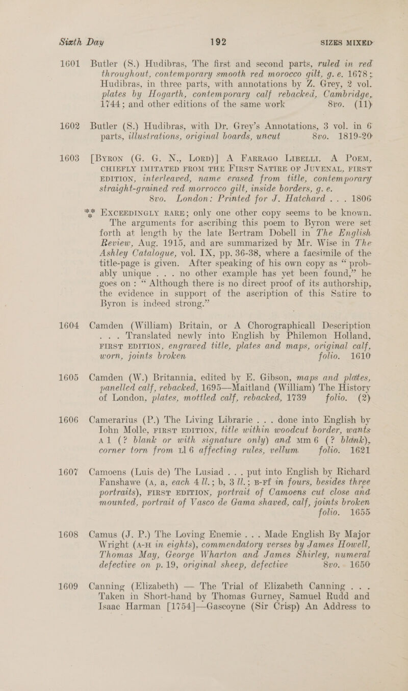 1601 Butler (S.) Hudibras, The first and second parts, ruled in red throughout, contemporary smooth red morocco gilt, g. e. 1678 ; Hudibras, in three parts, with annotations by Z. Grey, 2 vol. plates by Hogarth, contemporary calf rebacked, Cambridge, 1744; and other editions of the same work 8vo. (11) 1602 Butler (S.) Hudibras, with Dr. Grey’s Annotations, 3 vol. in 6 parts, wlustrations, original boards, uncut 8v0. 1819-20 — 1603 [Byron (G. G. N., Lorp)] A Farraco Lisenit. A Porm, CHIEFLY IMITATED FROM THE FIRST SATIRE OF JUVENAL, FIRST EDITION, interleaved, name erased from title, contemporary straight-grained red. morrocco gilt, inside borders, g. e. 8vo. London: Printed for J. Hatchard .. . 1806 ** HXCEEDINGLY RARE; only one other copy seems to be known. The arguments for ascribing this poem to Byron were set forth at length by the late Bertram Dobell in The English Review, Aug. 1915, and are summarized by Mr. Wise in The Ashley Catalogue, vol. IX, pp. 36-38, where a facsimile of the | title-page is given. After speaking of his own copy as “ prob- ably unique ... no other example has yet been found,” he goes on: “ Although there is no direct proof of its authorship, the evidence in support of the ascription of this Satire to Byron is indeed strong.” 1604 Camden (William) Britain, or A Chorographicall Description . . Translated newly into English by Philemon Holland, FIRST EDITION, engraved title, plates and maps, original calf, worn, joints broken folio. 1610 1605 Camden (W.) Britannia, edited by E. Gibson, maps and plates, panelled calf, rebacked, 1695—Maitland (William) The History of London, plates, mottled calf, rebacked, 1739 folio. (2) 1606 Camerarius (P.) The Living Librarie . . . done into English by Tohn Molle, First EDITION, title within woodcut border, wants Al (? blank or with signature only) and mMm6 (? blank), corner torn from ul 6 affecting rules, vellum folio. 1621 1607 Camoens (Luis de) The Lusiad ... put into English by Richard Fanshawe (4, a, each 411.; b, 3 ll.; B-rf m fours, besides three portraits), FIRST EDITION, portrait of Camoens cut close and mounted, portrait of Vasco de Gama shaved, calf, joints broken folio. 1655 1608 Camus (J. P.) The Loving Enemie ... Made English By Major Wright (A-H in eights), commendatory verses by James Howell, Thomas May, George Wharton and James Shirley, numeral defective on p.19, original sheep, defective 8vo. 1650 1609 Canning (Elizabeth) — The Trial of Elizabeth Canning .. . Taken in Short-hand by Thomas Gurney, Samuel Rudd and Isaac Harman [1754]—Gascoyne (Sir Crisp) An Address to