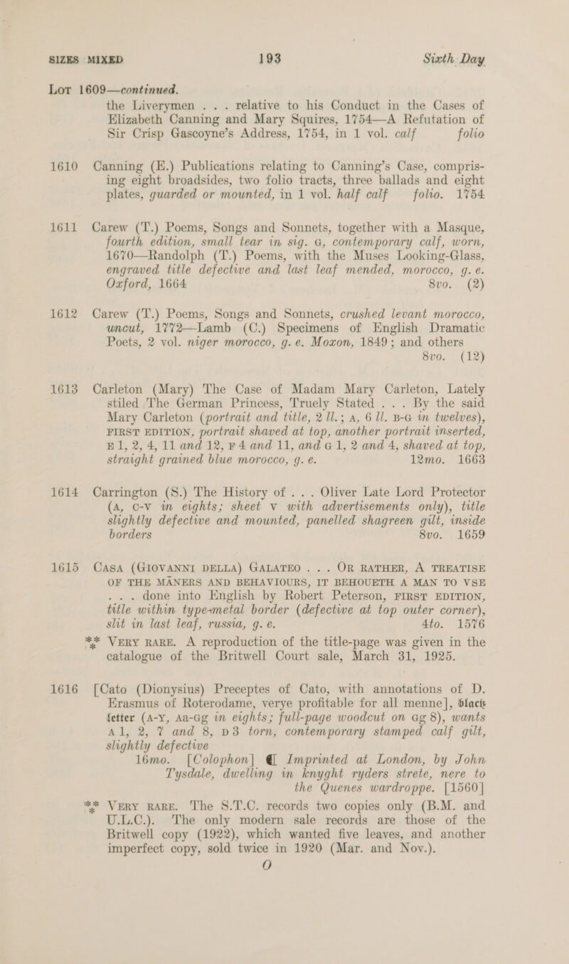 Lot 1609—continued. the Liverymen .. . relative to his Conduct in the Cases of Elizabeth Canning and Mary Squires, 1754—-A Refutation of Sir Crisp Gascoyne’s Address, 1754, in 1 vol. calf folio 1610 Canning (E.) Publications relating to Canning’s Case, compris- ing eight broadsides, two folio tracts, three ballads and eight plates, guarded or mounted, in 1 vol. half calf — folio. 1754 1611 Carew (T.) Poems, Songs and Sonnets, together with a Masque, fourth edition, small tear in sig. G, contemporary calf, worn, 1670—Randolph (T.) Poems, with the Muses Looking-Glass, engraved title defectwe and last leaf mended, morocco, gq. e. Oxford, 1664 8v0. (2) 1612 Carew (T.) Poems, Songs and Sonnets, crushed levant morocco, uncut, 1772—Lamb (C.) Specimens of English Dramatic Poets, 2 vol. niger morocco, g.e. Moxon, 1849; and others 8vo. (12) 1613 Carleton (Mary) The Case of Madam Mary Carleton, Lately stiled The German Princess, Truely Stated . .. By the said Mary Carleton (portrait and title, 2 1l.; a, 6 Il. B-a m twelves), FIRST EDITION, portrait shaved at top, another portrait inserted, Bl, 2,4, 11 and 12, F4 and 11, and G1, 2 and 4, shaved at top, straight grained blue morocco, 9. e. 12mo. 1663 1614 Carrington (S.) The History of ... Oliver Late Lord Protector (A, C-v im eights; sheet v with advertisements only), title slightly defectiwe and mounted, panelled shagreen guilt, inside borders 8vo. 1659 1615 Casa (GIOVANNI DELLA) GALATEO . .. OR RATHER, A TREATISE OF THE MANERS AND BEHAVIOURS, IT BEHOUETH A MAN TO VSE . . . done into English by Robert Peterson, FIRST EDITION, title within type+metal border (defective at top outer corner), shit in last leaf, russia, g. é. 4to. 1576 ** VERY RARE. A reproduction of the title-page was given in the catalogue of the Britwell Court sale, March 31, 1925. 1616 [Cato (Dionysius) Preceptes of Cato, with annotations of D. Erasmus of Roterodame, verye profitable for all menne], blact fetter (A-y, Aa-Gg in eights; full-page woodcut on Gg 8), wants Al, 2, 7 and 8, v3 torn, contemporary stamped calf gilt, slightly defective l6mo. [Colophon| @ Imprinted at London, by John Tysdale, dwelling in knyght ryders strete, nere to the Quenes wardroppe. [1560 | ** Very RARE. The S8.T.C. records two copies only (B.M. and U.L.C.). The only modern sale records are those of the Britwell copy (1922), which wanted five leaves, and another imperfect copy, sold twice in 1920 (Mar. and Noy.). O