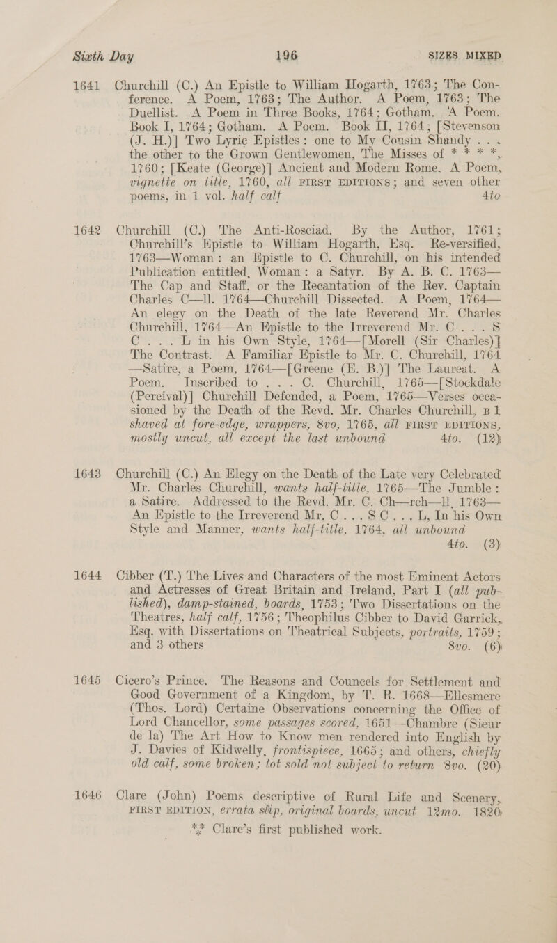 1641 1642 1643 1644 1645 1646 Churchill (C.) An Epistle to William Hogarth, 1763; The Con- ference. A Poem, 1763; The Author. A Poem, 1763; The Duellist. A Poem in Three Books, 1764; Gotham. 'A Poem. Book I, 1764; Gotham. A Poem. Book II, 1764; [Stevenson (J. H.)] Two Lyric Epistles: one to My Cousin Shandy .. .« the other to the Grown Gentlewomen, The Misses of * * * *, 1760; [Keate (George)] Ancient and Modern Rome. A Poem, vignette on title, 1760, all FIRST EDITIONS; and seven other poems, in 1 vol. half calf Ato Churchill (C.) The Anti-Rosciad. By the Author, 1761; Churchill’s Epistle to William Hogarth, Esq. Re-versified, 1763—Woman: an Epistle to C. Churchill, on his intended Publication entitled, Woman: a Satyr. By A. B. C. 1763— The Cap and Staff, or the Recantation of the Rev. Captain Charles C—ll. 1764—Churchill Dissected. A Poem, 1764— An elegy on the Death of the late Reverend Mr. Charles Churchill, 1764—An Epistle to the Irreverend Mr. C...8 C...L in his Own Style, 1764—[Morell (Sir Charles) } The Contrast. A Familar Epistle to Mr. C. Churchill, 1764 —Satire, a Poem, 1764—[Greene (EK. B.)] The Laureat. A Poem. Inscribed to ... C. Churchill, 1765—[Stockdale (Percival) ] Churchill Defended, a Poem, 1765—Verses occa- sioned by the Death of the Revd. Mr. Charles Churchill, 3B 1 shaved at fore-edge, wrappers, 8vo, 1765, all FIRST EDITIONS, mostly uncut, all except the last unbound 4to. (12) Churchill (C.) An Elegy on the Death of the Late very Celebrated Mr. Charles Churchill, wants half-title, 1765—The Jumble: a Satire. Addressed to the Revd. Mr. C. Ch—reh—ll, 1763— An Epistle to the Irreverend Mr.C...S8C...L, In his Own Style and Manner, wants half-title, 1764, all unbound Ato. (3) Cibber (‘T.) The Lives and Characters of the most Eminent Actors and Actresses of Great Britain and Ireland, Part I (all pub- lished), damp-stained, boards, 1753; Two Dissertations on the Theatres, half calf, 1756; Theophilus Cibber to David Garrick,. Esq. with Dissertations on Theatrical Subjects, portraits, 1759 ; and 3 others 8vo. (6) Cicero’s Prince. The Reasons and Councels for Settlement and Good Government of a Kingdom, by T. R. 1668—Ellesmere (Thos. Lord) Certaine Observations concerning the Office of Lord Chancellor, some passages scored, 1651—Chambre (Sieur de la) The Art How to Know men rendered into English by J. Davies of Kidwelly, frontispiece, 1665; and others, chiefly old calf, some broken; lot sold not subject to return 8vo. (20) Clare (John) Poems descriptive of Rural Life and Scenery, FIRST EDITION, errata slip, original boards, uncut 12mo. 1820; *; Clare’s first published work.