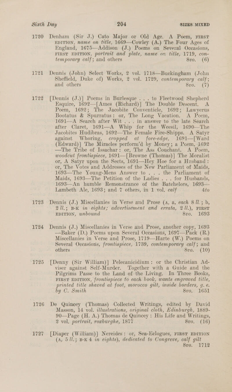 1720 Denham (Sir J.) Cato Major or Old Age. A Poem, FIRST EDITION, name on title, 1669—Cowley (A.) The Four Ages of England, 1675—Addison (J.) Poems on Several Occasions, FIRST EDITION, portrait and plate, name on title, 1719, con- temporary calf; and others 8vo. (6) 1721 Dennis (John) Select Works, 2 vol. 1718—Buckingham (John Sheffield, Duke of) Works, 2 vol. 1729, contemporary calf; and others 8vo. (7) 1722 [Dennis (J.)| Poems in Burlesque ... to Fleetwood Shepherd Esquire, 1692—[Ames (Richard)| The Double Descent. A Poem, 1692; The Jacobite Conventicle, 1692; Lawyerus Bootatus &amp; Spurratus: or, The Long Vacation. A Poem, 1691—A Search after Wit... in answer to the late Search after Claret, 1691—A Whip for the Weesil, 1690—The Jacobites Hudibras, 1692—The Female Fire-Shipps. A Satyr against Whoring, cropped at fore-edge, 1691—[ Ward (Edward)| The Miracles perform’d by Money; a Poem, 1692 —The Tribe of Issachar: or, The Ass Couchant. A Poem, woodcut frontismece, 1691—[ Browne (Thomas)] The Moralist or, A Satyr upon the Sects, 1691—Hey Hoe for a Husband : or, The Votes and Addresses of the New Parliament of Maids, 1693—The Young-Mens Answer to . . . the Parliament of Maids, 1693—The Petition of the Ladies . . . for Husbands, -1693—-An humble Remonstrance of the Batchelors, 1693— Lambeth Ale, 1693; and 7 others, in 1 vol. calf Ato 1723 Dennis (J.) Miscellanies in Verse and Prose (4, a, each 8 1l.; b, 21l.; BK im eights; advertisement and errata, 21l.), FIRST EDITION, unbound 800. 1693 1724 Dennis (J.) Miscellanies in Verse and Prose, another copy, 1693 —Baker (D.) Poems upon Several Occasions, 1697—Pack (R.) Miscellanies in Verse and Prose, 1719—Harte (W.) Poems on Several Occasions, frontispiece, 1739, contemporary calf; and others 8vo. (10) 1725 [Denny (Sir William)] Pelecanicidium: or the Christian Ad- viser against Self-Murder. ‘Together with a Guide and the Pilgrims Passe to the Land of the Living. In. Three Books, FIRST EDITION, frontispiece to each book, wants engraved title, printed title shaved at foot, morocco gilt, side borders, g. e. by C. Smith 8vo. 1651 1726 De Quincey (Thomas) Collected Writings, edited by David Masson, 14 vol. illustrations, original cloth, Edinburgh, 1889- 90—Page (H. A.) Thomas de Quincey : His Life and Writings, 2 vol. portrait, roxburghe, 1877 8vo. (16) 1727 [Diaper (William)] Nereides: or, Sea-lclogues, FIRST EDITION (A, 5/1l.; B-K 4 in eights), dedicated to Congreve, calf gilt 8vo. 1712