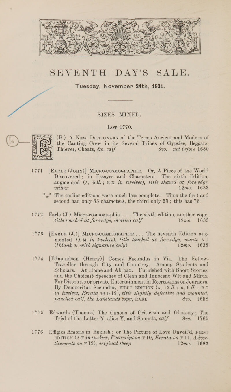      SIZES MIXED. Lor 1770. ( | 2} (B.) A New Dictionary of the Terms Ancient and Modern of bial gma the Canting Crew in its Several Tribes of Gypsies, Beggars, Thieves, Cheats, &amp;c. calf 8vo. not before 1680 1771 [Earve (Joun)] Micro-coSMOGRAPHIE. Or, A Piece of the World Discovered ; in Essayes and Characters. The sixth Kdition, augmented (A, 6U1l.; B-N in twelves), title shaved at fore-edge, vellum 12mo. 1633 *,* The earlier editions were much less complete. Thus the first and second had only 53 characters, the third only 55; this has 78. 1772 Earle (J.) Micro-cosmographie ... The sixth edition, another copy, title touched at fore-edge, mottled calf 12mo. 1633 1773 [Earte (J.)] Mrioro-cosMOGRAPHIE... The seventh Edition aug- mented (A-M tn twelves), title touched at fore-edge, wants Al (?blank or with signature only) 12mo. 1638 1774. [Edmundson (Henry)] Comes Facundus in Via. The Fellow- Traveller through City and Countrey. Among Students and Scholars. At Homeand Abroad. Furnished with Short Stories, and the Choicest Speeches of Clean and Innocent Wit and Mirth, For Discourse or private Entertainment in Recreations or Journeys. By Democritus Secundus, FIRST EDITION (A, 12 //.; a, 6 di. ; B-o in twelves, Hrrata on 012), title slightly defective and mounted, panelled calf, the Lakelands copy, RARE 8vo. 1658 1775 Edwards (Thomas) The Canons of Criticism and Glossary ; The Trial of the Letter Y, alias Y, and Sonnets, ca// 8vo. 1765 1776 Effigies Amoris in English: or The Picture of Love Unveil’d, First EDITION (A-F in twelves, Postscript on ¥ 10, Errata on F 11, Adver- tisements on F 12), original sheep 12mo. 1682